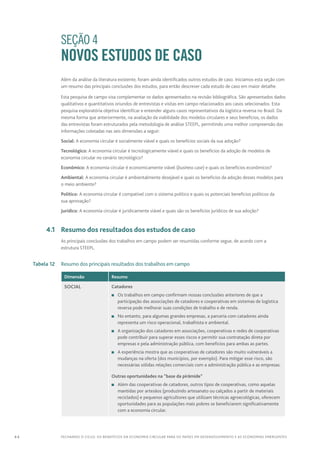 44 FECHANDO O CICLO: Os benefícios da economia circular para os países em desenvolvimento e as economias emergentes
		 SEÇÃO 4
NOVOS ESTUDOS DE CASO
Além da análise da literatura existente, foram ainda identificados outros estudos de caso. Iniciamos esta seção com
um resumo das principais conclusões dos estudos, para então descrever cada estudo de caso em maior detalhe.
Esta pesquisa de campo visa complementar os dados apresentados na revisão bibliográfica. São apresentados dados
qualitativos e quantitativos oriundos de entrevistas e visitas em campo relacionados aos casos selecionados. Esta
pesquisa exploratória objetiva identificar e entender alguns casos representativos da logística reversa no Brasil. Da
mesma forma que anteriormente, na avaliação da viabilidade dos modelos circulares e seus benefícios, os dados
das entrevistas foram estruturados pela metodologia de análise STEEPL, permitindo uma melhor compreensão das
informações coletadas nas seis dimensões a seguir:
Social: A economia circular é socialmente viável e quais os benefícios sociais da sua adoção?
Tecnológico: A economia circular é tecnologicamente viável e quais os benefícios da adoção de modelos de
economia circular no cenário tecnológico?
Econômico: A economia circular é economicamente viável (business case) e quais os benefícios econômicos?
Ambiental: A economia circular é ambientalmente desejável e quais os benefícios da adoção desses modelos para
o meio ambiente?
Político: A economia circular é compatível com o sistema político e quais os potenciais benefícios políticos da
sua aprovação?
Jurídico: A economia circular é juridicamente viável e quais são os benefícios jurídicos de sua adoção?
	 4.1	 Resumo dos resultados dos estudos de caso
As principais conclusões dos trabalhos em campo podem ser resumidas conforme segue, de acordo com a
estrutura STEEPL.
	 Tabela 12	 Resumo dos principais resultados dos trabalhos em campo
Dimensão Resumo
Social Catadores
n	Os trabalhos em campo confirmam nossas conclusões anteriores de que a
participação das associações de catadores e cooperativas em sistemas de logística
reversa pode melhorar suas condições de trabalho e de renda.
n	 No entanto, para algumas grandes empresas, a parceria com catadores ainda
representa um risco operacional, trabalhista e ambiental.
n	A organização dos catadores em associações, cooperativas e redes de cooperativas
pode contribuir para superar esses riscos e permitir sua contratação direta por
empresas e pela administração pública, com benefícios para ambas as partes.
n	A experiência mostra que as cooperativas de catadores são muito vulneráveis a
mudanças na oferta (dos municípios, por exemplo). Para mitigar esse risco, são
necessárias sólidas relações comerciais com a administração pública e as empresas.
Outras oportunidades na “base da pirâmide”
n	Além das cooperativas de catadores, outros tipos de cooperativas, como aquelas
mantidas por artesãos (produzindo artesanato ou calçados a partir de materiais
reciclados) e pequenos agricultores que utilizam técnicas agroecológicas, oferecem
oportunidades para as populações mais pobres se beneficiarem significativamente
com a economia circular.
 