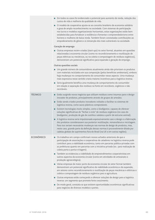 45© TEARFUND 2016
n	 Em todos os casos foi evidenciado o potencial para aumento de renda, redução dos
custos de vida e melhoria da qualidade de vida.
n	O modelo de cooperativa ajusta-se ao conceito brasileiro de economia solidária
e goza de amplo reconhecimento na sociedade. Com sistemas de participação
nos lucros e modelos organizacionais horizontais, estas organizações estão bem
estabelecidas para fortalecer a resiliência e fomentar o empreendedorismo entre
homens e mulheres de baixa renda. Também foram constatadas contribuições ao
empoderamento de gênero e à reinserção dos mais vulneráveis na sociedade.
Geração de emprego
n	Outras empresas recém-criadas (start-ups) no setor formal, atuantes em questões
relacionadas à economia circular (como no recondicionamento e reutilização de
peças elétricas ou mecânicas, ou na coleta e compostagem de resíduos orgânicos),
demonstram um potencial significativo para expansão e geração de emprego.
Outras questões sociais
n	Um grande número de consumidores atualmente ainda não priorizam os produtos
com materiais reciclados em sua composição (pelos benefícios ambientais), embora
haja mudanças no comportamento do consumidor nesse aspecto. Uma mudança
mais expressiva nesse sentido criaria maiores incentivos para a logística reversa.
n	Seria igualmente benéfica uma mudança de comportamento do consumidor
em relação à separação dos resíduos na fonte em recicláveis, orgânicos e não
recicláveis.
Técnico n	 Estão surgindo novos negócios que utilizam resíduos como insumos para o design
inovador de produtos, principalmente através de grupos de artesãos.
n	 Estão sendo criados produtos inovadores voltados a facilitar os sistemas de
logística reversa, como sacos plásticos compostáveis.
n	 Existem tecnologias muito simples, como o biodigestor, capazes de oferecer
soluções significativas de “fechar o ciclo” de resíduos orgânicos (no caso do
biodigestor, produção de gás de cozinha e adubos a partir de estrume animal).
n	A logística reversa seria impulsionada expressivamente caso o design e a fabricação
dos produtos considerassem sua posterior reutilização, remanufatura e reciclagem.
Para isso seriam necessárias mudanças nas normas de design de produtos, mas,
neste caso, grande parte da definição dessas normas é provavelmente ditada por
cadeias globais de suprimentos fora do Brasil (na UE e em outras regiões).
Econômico n	Os trabalhos em campo confirmam nossos achados anteriores de que a
participação de associações e cooperativas de catadores na logística reversa pode
contribuir para a viabilidade econômica, tanto em parcerias público-privadas com
as prefeituras quanto em parcerias com a iniciativa privada (ex.: para realização de
coleta porta a porta e triagem).
n	Também se evidenciou a viabilidade de empreendimentos cooperativistas em
outros aspectos da economia circular (como em atividades de artesanato e
produção agroecológica).
n	 Várias empresas de maior porte da economia circular do setor formal também
demonstram um potencial significativo de viabilidade econômica e de expansão,
em setores como recondicionamento e reutilização de peças mecânicas e elétricas e
coleta e compostagem de resíduos orgânicos para a agricultura.
n	Outras empresas estão começando a oferecer soluções de design para a logística
reversa: um segmento que promete forte crescimento.
n	De modo geral, constata-se que existem oportunidades econômicas significativas
para negócios de diversos modelos e portes.
 