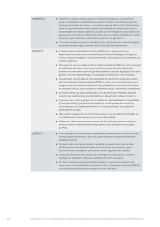 46 FECHANDO O CICLO: Os benefícios da economia circular para os países em desenvolvimento e as economias emergentes
Ambiental n	 Metade dos resíduos urbanos gerados no Brasil são orgânicos, e, atualmente,
quase a totalidade é encaminhada para aterros ou lixões. Sua decomposição em
aterro gera emissões de metano – um poderoso gás de efeito estufa. Dessa forma,
existe um grande potencial para redução das emissões de carbono pela coleta e
compostagem de resíduos orgânicos, ou pelo uso de biodigestores para captura do
gás para uso como gás de cozinha. Da mesma forma, o adubo produzido em ambas
as técnicas pode substituir os fertilizantes químicos na agricultura.
n	O uso de materiais reciclados na produção (em substituição aos materiais virgens)
economiza energia e água, além de evitar a poluição dos ecossistemas.
Político n	A Política Nacional de Resíduos Sólidos (PNRS) tem o potencial de criar
importantes mercados novos e incentivos para diversas abordagens de logística
reversa, seja por reciclagem, recondicionamento, reutilização ou por tratamento de
resíduos orgânicos.
n	 Mas para isso será necessária a efetiva implementação da PNRS em nível municipal.
As prefeituras são vistas como o elo mais fraco no processo de implantação,
podendo ser necessários apoio do governo estadual e pressão de grupos locais para
garantir a devida implementação e fiscalização da política em nível municipal.
n	 Em particular, há uma falta de conscientização dos benefícios sociais que podem
advir da adequada implementação da PNRS, e podem ser necessárias ações para
assegurar que os municípios adotem em seu planejamento uma visão mais ampla
da economia circular, que considere as dimensões sociais, econômicas e ambientais.
n	Da mesma forma, as atuais tarifas para o uso de aterros por empresas (quando
existem) são insuficientes para desincentivar o descarte de resíduos em aterro.
n	O governo tem muito a ganhar com o modelo de responsabilidade compartilhada
(criado pela PNRS), que pode trazer benefícios sociais através da inclusão do
setor informal e do empreendedorismo na “base da pirâmide” nas cadeias de
fornecimento reversas.
n	 Não existem, atualmente, incentivos fiscais para o uso de materiais reciclados ou
recondicionados como insumo nos processos de produção.
n	 Finalmente, cabem avanços nos processos de licitação que priorizem serviços e
produtos social e ambientalmente responsáveis e que atendam aos princípios
da PNRS.
Jurídico n	A formalização dos catadores em cooperativas é essencial para a sua inclusão nas
cadeias produtivas formais e, para isso, pode necessitar um grande esforço em
assistência técnica.
n	De igual modo, esses grupos podem necessitar de suporte para criar as áreas
administrativas necessárias (emissão de notas fiscais, por exemplo), captar
financiamentos e estabelecer políticas de saúde e segurança do trabalho.
n	 Já está prevista em lei esse suporte dos municípios às cooperativas, e existem
exemplos de empresas e ONGs que também oferecem esse apoio.
n	As micro e pequenas empresas também podem vir a precisar de suporte, mas
nesses casos o Serviço Brasileiro de Apoio às Micro e Pequenas Empresas (SEBRAE)
e as associações de indústrias são parceiros mais indicados.
 