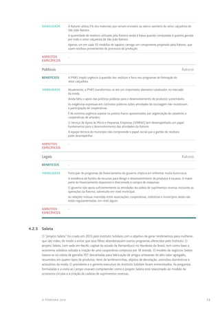 53© TEARFUND 2016
Viabilidade A Ratoroi utiliza 5% dos materiais que seriam enviados ao aterro sanitário do setor calçadista de
São João Batista.
A quantidade de resíduos utilizada pela Ratoroi ainda é baixa quando comparada à quantia gerada
por todo o setor calçadista de São João Batista.
Apenas um em cada 50 modelos de sapatos carrega um componente projetado pela Ratoroi, que
usam resíduos provenientes de processos de produção.
Aspectos
específicos
-
Políticos	Ratoroi
Benefícios A PNRS impôs urgência à questão dos resíduos e foco nos programas de formação do
setor calçadista.
Viabilidade Atualmente, a PNRS transformou-se em um importante elemento catalisador no mercado
da moda.
Ainda falta o apoio das políticas públicas para o desenvolvimento de produtos sustentáveis.
As exigências expressas em contratos públicos sobre atividades de reciclagem não incentivam
a participação de cooperativas.
É de extrema urgência superar os pontos fracos apresentados por organização de catadores e
cooperativas de artesãos.
O Serviço de Apoio às Micro e Pequenas Empresas (SEBRAE) tem desempenhado um papel
fundamental para o desenvolvimento das atividades da Ratoroi.
A equipe técnica do município não compreende o papel social que a gestão de resíduos
pode desempenhar.
Aspectos
específicos
-
Legais	Ratoroi
Benefícios -
Viabilidade Participar de programas de financiamento do governo implica em enfrentar muita burocracia.
A existência de fundos de recursos para design e desenvolvimento de produtos é escasso. A maior
parte do financiamento disponível é direcionada à compra de máquinas.
O governo não apoia suficientemente as atividades da cadeia de suprimentos reversa, incluindo as
operações da Ratoroi, sobretudo em nível municipal.
As relações mútuas mantidas entre associações, cooperativas, indústrias e municípios ainda não
estão regulamentadas, em nível algum.
Aspectos
específicos
-
	 4.2.3	Seleta
O “projeto Seleta” foi criado em 2013 pelo Instituto Solidare com o objetivo de gerar rendimentos para mulheres
que são mães, de modo a evitar que seus filhos abandonassem outros programas oferecidos pelo Instituto. O
projeto Seleta, com sede em Recife, capital do estado de Pernambuco no Nordeste do Brasil, tem como base a
economia solidária voltada à criação de uma cooperativa composta por 18 artesãs. O modelo de negócios Seleta
baseia-se na coleta de garrafas PET descartadas para fabricação de artigos artesanais de alto valor agregado,
resumidos em quatro tipos de produtos: itens de lembrancinhas, objetos de decoração, utensílios domésticos e
acessórios da moda. O presidente e o gerente executivo do Instituto Solidare foram entrevistados. As perguntas
formuladas e a visita ao campo visavam compreender como o projeto Seleta está relacionado ao modelo da
economia circular e à criação de cadeias de suprimentos reversas.
 