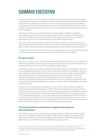 5© TEARFUND 2016
		Sumário executivo
Este relatório apresenta uma série de evidências que indicam que as economias emergentes podem pular etapas
de desenvolvimento e implantar imediatamente um modelo econômico mais justo para as pessoas e benéfico para
o meio ambiente. O paradigma circular “do berço ao berço”* é um modelo de produção que promete alavancar
um desenvolvimento econômico consistente para o futuro e que, se implementado da maneira correta, é capaz de
promover a manutenção dos ecossistemas naturais e ao mesmo tempo proporcionar benefícios para os grupos mais
pobres da sociedade.
Este trabalho mostra que, com a nova Política Nacional de Resíduos Sólidos, o Brasil tem uma janela de
oportunidade em suas mãos. Políticas como esta podem ajudar os países mais pobres e em desenvolvimento
a promover as atividades circulares informais existentes e formalizá-las, para com isso abrir um caminho de
desenvolvimento que evite muitos elementos insustentáveis do modelo de produção linear.
Neste relatório, estão relacionados diversos estudos de casos que demonstram que o modelo econômico circular
tem o potencial de trazer inúmeros benefícios sociais, como: fortalecer economias locais, empoderar as famílias mais
pobres e construir resiliência, ao incentivar o espírito empreendedor de negócios baseados na economia solidária.
O conceito de economia circular ainda não é bem conhecido no Brasil, porém este sistema já vem se estabelecendo
com força em diversos países, em empresas inovadoras e em grandes cadeias de produção globais.
		 Por que circular?
As economias emergentes, como o Brasil, vivem frequentemente o falso dilema de escolher entre “desenvolvimento
social ou proteção ambiental”, pois ter ambos parece algo incompatível. Isso fica ainda mais evidente quando, para
alcançar o desenvolvimento social, é preciso causar alguma destruição ambiental.
Em nível global, a economia atual segue um modelo econômico linear baseado em “extrair, produzir e descartar”, e,
por isso, a capacidade do planeta de sustentar a vida vem diminuindo enormemente. Isso representa o maior risco
para as conquistas recentes de desenvolvimento social no mundo e causa muitos impactos ambientais negativos,
afetando principalmente as economias dos países em desenvolvimento. As duas consequências inevitáveis
que evidenciam a falência do modelo linear de produção vigente são cada vez mais óbvias: os recursos não
renováveis para a produção de bens estão se tornando rapidamente escassos, e os danos ao meio ambiente estão
comprometendo os serviços ecossistêmicos, como água pura, ar limpo, solo fértil e a biodiversidade – muitas vezes
de forma permanente.
Por outro lado, o sistema produtivo circular baseado no conceito Cradle to Cradle® (do berço ao berço) pode
oferecer uma alternativa real viável para resolver o dilema “desenvolver ou preservar”, pois é capaz de promover
melhorias no ecossistema natural e, ao mesmo tempo, favorecer a justiça social humana. Isso acontece porque este
modelo econômico está baseado nas mesmas regras seguidas pelo sistema produtivo da natureza, que sustenta a
vida. Na natureza, nada é descartado – tudo que um organismo libera ao longo de seu ciclo de vida se transforma
em matéria‑prima e nutrientes para outros seres. Esse é o fundamento da economia circular que, com uma nova
perspectiva de “impacto positivo” para o sistema de produção, torna‑se uma estrutura de trabalho comum capaz de
guiar a criatividade e a inovação – os recursos mais abundantes que a humanidade possui.
		 Tornando circulares as economias emergentes de países em
desenvolvimento
Até o momento, a maioria dos estudos acadêmicos e exemplos de negócios realizados em torno do conceito de
economia circular apresentam análises que consideram a realidade dos países europeus. Por exemplo, estudos
indicam que os princípios da economia circular podem beneficiar ambiental e socialmente a Europa, gerando
ganhos econômicos de 1,8 trilhão de euros até 2030 (McKinsey & Company, 2015).
	 *	 Cradle to Cradle® (do berço ao berço) é um conceito de design desenvolvido na década de 1990 pelo Prof. Dr. Michael Braungart, William
McDonough e os cientistas da EPEA Internationale Umweltforschung, em Hamburg. O conceito descreve o uso seguro e potencialmente infinito de
materiais em ciclos. Cradle to Cradle® é a marca registrada da MBDC. Para mais informações, visite www.epea-hamburg.org
 