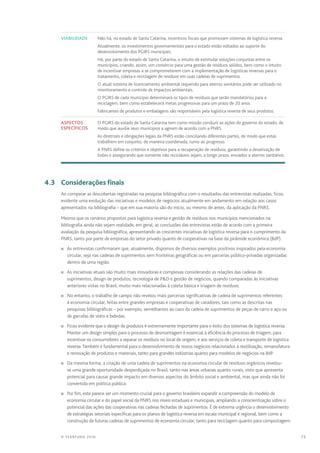 75© TEARFUND 2016
Viabilidade Não há, no estado de Santa Catarina, incentivos fiscais que promovam sistemas de logística reversa.
Atualmente, os investimentos governamentais para o estado estão voltados ao suporte do
desenvolvimento dos PGIRS municipais.
Há, por parte do estado de Santa Catarina, o intuito de estimular soluções conjuntas entre os
municípios, criando, assim, um consórcio para uma gestão de resíduos sólidos, bem como o intuito
de incentivar empresas a se comprometerem com a implementação de logísticas reversas para o
tratamento, coleta e reciclagem de resíduos em suas cadeias de suprimentos.
O atual sistema de licenciamento ambiental requerido para aterros sanitários pode ser utilizado no
monitoramento e controle de impactos ambientais.
O PGIRS de cada municipio determinará os tipos de resíduos que serão mandatórios para a
reciclagem, bem como estabelecerá metas progressivas para um prazo de 20 anos.
Fabricantes de produtos e embalagens são responsáveis pela logística reversa de seus produtos.
Aspectos
específicos
O PGIRS do estado de Santa Catarina tem como missão conduzir as ações do governo do estado, de
modo que auxilie seus municípios a agirem de acordo com a PNRS.
As diretrizes e obrigações legais da PNRS estão conciliando diferentes partes, de modo que estas
trabalhem em conjunto, de maneira coordenada, rumo ao progresso.
A PNRS define os critérios e objetivos para a recuperação de resíduos, garantindo a desativação de
lixões e assegurando que somente não recicláveis sejam, a longo prazo, enviados a aterros sanitários.
	 4.3	 Considerações finais
Ao comparar as descobertas registradas na pesquisa bibliográfica com o resultados das entrevistas realizadas, ficou
evidente uma evolução das iniciativas e modelos de negócios atualmente em andamento em relação aos casos
apresentados na bibliografia – que em sua maioria são do início, ou mesmo de antes, da aplicação da PNRS.
Mesmo que os cenários propostos para logística reversa e gestão de resíduos nos municípios mencionados na
bibliografia ainda não sejam realidade, em geral, as conclusões das entrevistas estão de acordo com a primeira
avaliação da pesquisa bibliográfica, apresentando as crescentes iniciativas de logística reversa para o cumprimento da
PNRS, tanto por parte de empresas do setor privado quanto de cooperativas na base da pirâmide econômica (BdP).
n	 As entrevistas confirmaram que, atualmente, dispomos de diversos exemplos positivos inspirados pela economia
circular, seja nas cadeias de suprimentos sem fronteiras geográficas ou em parcerias público-privadas organizadas
dentro de uma região.
n	 As iniciativas atuais são muito mais inovadoras e complexas considerando as relações das cadeias de
suprimentos, design de produtos, tecnologia de PD e gestão de negócios, quando comparadas às iniciativas
anteriores vistas no Brasil, muito mais relacionadas à coleta básica e triagem de resíduos.
n	 No entanto, o trabalho de campo não revelou mais parcerias significativas de cadeia de suprimentos referentes
à economia circular, feitas entre grandes empresas e cooperativas de catadores, tais como as descritas nas
pesquisas bibliográficas – por exemplo, semelhantes ao caso da cadeia de suprimentos de peças de carro e aço ou
de garrafas de vidro e bebidas.
n	 Ficou evidente que o design de produtos é extremamente importante para o êxito dos sistemas de logística reversa.
Manter um design simples para o processo de desmontagem é essencial à eficiência do processo de triagem, para
incentivar os consumidores a separar os resíduos no local de origem, e aos serviços de coleta e transporte de logística
reversa. Também é fundamental para o desenvolvimento de novos negócios relacionados à reutilização, remanufatura
e renovação de produtos e materiais, tanto para grandes indústrias quanto para modelos de negócios na BdP.
n	 Da mesma forma, a criação de uma cadeia de suprimentos na economia circular de resíduos orgânicos revelou-
se uma grande oportunidade desperdiçada no Brasil, tanto nas áreas urbanas quanto rurais, visto que apresenta
potencial para causar grande impacto em diversos aspectos do âmbito social e ambiental, mas que ainda não foi
convertida em política pública.
n	 Por fim, este parece ser um momento crucial para o governo brasileiro expandir a compreensão do modelo de
economia circular e do papel social da PNRS nos níveis estaduais e municipais, ampliando a conscientização sobre o
potencial das ações das cooperativas nas cadeias fechadas de suprimentos. É de extrema urgência o desenvolvimento
de estratégias setoriais específicas para os planos de logística reversa em escala municipal e regional, bem como a
construção de futuras cadeias de suprimentos de economia circular, tanto para reciclagem quanto para compostagem.
 