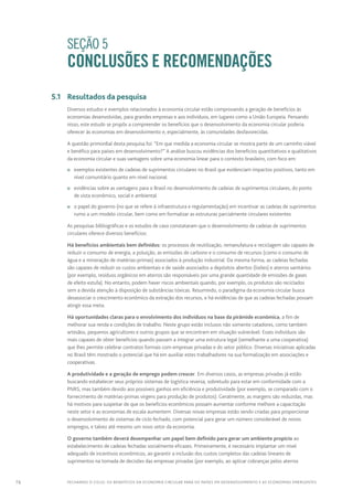 76 FECHANDO O CICLO: Os benefícios da economia circular para os países em desenvolvimento e as economias emergentes
		 SEÇÃO 5
CONCLUSÕES E RECOMENDAÇÕES
	 5.1	 Resultados da pesquisa
Diversos estudos e exemplos relacionados à economia circular estão comprovando a geração de benefícios às
economias desenvolvidas, para grandes empresas e aos indivíduos, em lugares como a União Europeia. Pensando
nisso, este estudo se propôs a compreender os benefícios que o desenvolvimento da economia circular poderia
oferecer às economias em desenvolvimento e, especialmente, às comunidades desfavorecidas.
A questão primordial desta pesquisa foi: “Em que medida a economia circular se mostra parte de um caminho viável
e benéfico para países em desenvolvimento?” A análise buscou evidências dos benefícios quantitativos e qualitativos
da economia circular e suas vantagens sobre uma economia linear para o contexto brasileiro, com foco em:
n	 exemplos existentes de cadeias de suprimentos circulares no Brasil que evidenciam impactos positivos, tanto em
nível comunitário quanto em nível nacional.
n	 evidências sobre as vantagens para o Brasil no desenvolvimento de cadeias de suprimentos circulares, do ponto
de vista econômico, social e ambiental
n	 o papel do governo (no que se refere à infraestrutura e regulamentação) em incentivar as cadeias de suprimentos
rumo a um modelo circular, bem como em formalizar as estruturas parcialmente circulares existentes
As pesquisas bibliográficas e os estudos de caso constataram que o desenvolvimento de cadeias de suprimentos
circulares oferece diversos benefícios:
Há benefícios ambientais bem definidos: os processos de reutilização, remanufatura e reciclagem são capazes de
reduzir o consumo de energia, a poluição, as emissões de carbono e o consumo de recursos (como o consumo de
água e a mineração de matérias-primas) associados à produção industrial. Da mesma forma, as cadeias fechadas
são capazes de reduzir os custos ambientais e de saúde associados a depósitos abertos (lixões) e aterros sanitários
(por exemplo, resíduos orgânicos em aterros são responsáveis por uma grande quantidade de emissões de gases
de efeito estufa). No entanto, podem haver riscos ambientais quando, por exemplo, os produtos são reciclados
sem a devida atenção à disposição de substâncias tóxicas. Resumindo, o paradigma da economia circular busca
desassociar o crescimento econômico da extração dos recursos, e há evidências de que as cadeias fechadas possam
atingir essa meta.
Há oportunidades claras para o envolvimento dos indivíduos na base da pirâmide econômica, a fim de
melhorar sua renda e condições de trabalho. Neste grupo estão inclusos não somente catadores, como também
artesãos, pequenos agricultores e outros grupos que se encontram em situação vulnerável. Esses indivíduos são
mais capazes de obter benefícios quando passam a integrar uma estrutura legal (semelhante a uma cooperativa)
que lhes permite celebrar contratos formais com empresas privadas e do setor público. Diversas iniciativas aplicadas
no Brasil têm mostrado o potencial que há em auxiliar estes trabalhadores na sua formalização em associações e
cooperativas.
A produtividade e a geração de emprego podem crescer. Em diversos casos, as empresas privadas já estão
buscando estabelecer seus próprios sistemas de logística reversa, sobretudo para estar em conformidade com a
PNRS, mas também devido aos possíveis ganhos em eficiência e produtividade (por exemplo, se comparado com o
fornecimento de matérias-primas virgens para produção de produtos). Geralmente, as margens são reduzidas, mas
há motivos para suspeitar de que os benefícios econômicos possam aumentar conforme melhore a capacitação
neste setor e as economias de escala aumentem. Diversas novas empresas estão sendo criadas para proporcionar
o desenvolvimento de sistemas de ciclo fechado, com potencial para gerar um número considerável de novos
empregos, e talvez até mesmo um novo setor da economia.
O governo também deverá desempenhar um papel bem definido para gerar um ambiente propício ao
estabelecimento de cadeias fechadas socialmente eficazes. Primeiramente, é necessário implantar um nível
adequado de incentivos econômicos, ao garantir a inclusão dos custos completos das cadeias lineares de
suprimentos na tomada de decisões das empresas privadas (por exemplo, ao aplicar cobranças pelos aterros
 