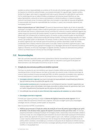 77© TEARFUND 2016
sanitários ou atribuir responsabilidades aos produtos em fim de vida útil) e também garantir a paridade na cobrança
de impostos (no mínimo) às cadeias fechadas e seus produtos associados. Em segundo lugar, o governo poderia
facilitar (e em alguns casos impor) a cooperação entre todas as partes relevantes em cada cadeia de suprimentos.
Por fim, poderia garantir que as cadeias fechadas se estabeleçam de forma que possam beneficiar aos mais
pobres (aproveitando o potencial ao máximo para estabelecer a redução da pobreza e a criação de empregos,
conforme mencionado acima). No entanto, pode haver certa limitação na capacidade de imposição da legislação.
A implementação será sempre de responsabilidade dos municípios, e o apoio a tais instituições representa uma
necessidade premente.
Existe um potencial para um “salto à frente”. Os países em desenvolvimento dispõem de um setor de reparação,
reutilização e reciclagem existente, embora resida em grande parte na economia informal. Muitos países desenvolvidos
têm eliminado estes setores e, posteriormente, buscam reintroduzí-los conforme os impactos ambientais negativos das
cadeias lineares de suprimentos vão ficando evidentes. Os países em desenvolvimento podem adotar uma abordagem
diferenciada. Com a existência de um ambiente propício, os sistemas circulares existentes podem ser direcionados à
formalização e ampliação, conforme demonstrado pelo exemplo brasileiro. Há diversos exemplos específicos de “saltos
à frente” que também podem ser identificados. Por exemplo, durante os últimos 100 anos no Ocidente, o tratamento
de resíduos orgânicos tem sido motivado quase exclusivamente por questões relacionadas à saúde. No entanto,
considerando tanto os fatores ambientais tanto quanto os de saúde, revelam-se benefícios significativos para o meio
ambiente (e potencialmente para a geração de empregos) com as abordagens alternativas de tratamento de resíduos
orgânicos e efluentes, em torno da compostagem ou digestão anaeróbia. Os países em desenvolvimento poderiam
construir sua infraestrutura em sintonia com essas abordagens alternativas.
	 5.2	Recomendações
Além das conclusões destacadas anteriormente, apresentamos diversas recomendações ao governo brasileiro
voltadas à fomentar as cadeias fechadas, que também podem ser relevantes a outros governos de países em
desenvolvimento e aos interessados em economia circular no mundo:
	 1	 Criação de uma estrutura política em âmbito nacional
Com base nos estudos de caso, recomendamos que o governo brasileiro adote uma estrutura política no âmbito
nacional para fechar o ciclo de materiais com base nos princípios da economia circular. A estrutura seria capaz de
construir sobre a excelente iniciativa executada pela PNRS e de definir claramente as atividades locais, regionais e
nacionais para propiciar a criação de sistemas de produção do berço ao berço. A estrutura deveria incluir:
A	 Estratégias setoriais e regionais (com base no princípio da responsabilidade compartilhada) para diferentes
tipos de matérias-primas secundárias (de segundo ciclo).
B	 Instrumentos econômicos para a transição para um ciclo fechado de materiais, incluindo, e garantindo, que
empresas paguem pelas externalidades mais amplas associadas às cadeias lineares de suprimentos, bem como
um melhor enquadramento fiscal àquelas que têm práticas de ciclo fechado.
C	 Uma definição clara da função do setor informal e das cooperativas de catadores nas cadeias fechadas
A  Estratégias setoriais e regionais
É sensato que o governo promova a criação de sistemas de logística reversa em escala regional a fim de
construir cadeias de suprimentos reversas locais e regionais, tanto para reciclagem quanto para compostagem;
estratégias setoriais, entretanto, também podem ser necessárias.
Além do atual foco da PNRS, recomendamos:
n	 Políticas que promovam a criação de cadeias de produção em torno de práticas agroecológicas por parte
de famílias rurais de baixa renda, capazes de expandir a economia circular para áreas rurais. Por exemplo,
programas destinados à ampliação da adoção de tecnologias simples, comprovadas e descentralizadas voltadas à
economia circular, tais como biodigestores para tratamento de estrume direcionado à produção de fertilizantes e
gás de cozinha, são capazes de restaurar os nutrientes orgânicos para o solo, melhorar a produção de alimentos
e causar impactos ambientalmente positivos por meio da redução das emissões de gases de efeito estufa. As
políticas devem considerar a necessidade que a economia circular possui de ser adaptada ao contexto local para
aumentar suas chances de êxito, bem como de as tecnologias aplicadas precisarem associar os conhecimentos
científico e o da população local.
 