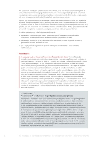 6 FECHANDO O CICLO: Os benefícios da economia circular para os países em desenvolvimento e as economias emergentes
Mas quais seriam as vantagens que este conceito tem a oferecer, se for adotado por economias emergentes de
países em desenvolvimento? Esta pergunta é importante, pois a maioria da população global está concentrada
nestes países, e os impactos ambientais e sociais globais no futuro próximo serão determinados em grande parte
pela forma como países como o Brasil, a China e a Índia usam seus recursos naturais.
Portanto, este estudo tem a intenção de investigar a relevância do sistema econômico circular para os países de
economias emergentes – e para as populações mais pobres destes países – e preencher esta lacuna baseando‑se
na experiência recente do Brasil. Em especial neste momento, o Brasil é um país relevante para examinarmos estas
questões, pois vem introduzindo uma nova Política Nacional de Resíduos Sólidos (PNRS), que está desencadeando
uma série de inovações nas áreas sociais, tecnológicas, econômicas, políticas, legais e ambientais.
As análises realizadas neste trabalho buscaram evidências de:
n	 que vantagens a economia circular oferece sobre uma economia linear para o contexto brasileiro,
especialmente em exemplos existentes de cadeias produtivas “parcialmente circulares”;
n	 que vantagens econômicas, sociais e ambientais estão relacionadas às cadeias produtivas circulares ou
“parcialmente circulares” existentes no Brasil;
n	 qual o papel potencial do governo em ajudar as cadeias produtivas existentes a adotar o modelo
produtivo circular.
		Resultados
As cadeias produtivas circulares oferecem benefícios ambientais claros. Diversos fatores das
atividades econômicas circulares contribuem para minimizar o uso de energia fóssil, reduzir a extração de
matéria-prima virgem e as fontes de poluição, e também para melhorar o balanço de emissões de carbono
e o uso responsável da água e do solo. Por exemplo, as atividades econômicas circulares relacionadas
com o conserto, reutilização/redistribuição, recondicionamento/remanufatura e reciclagem de produtos
ajudam a reverter os impactos relacionados com a produção de bens. Da mesma forma, as cadeias
produtivas circulares reduzem os impactos negativos (e os custos associados) para a saúde ambiental e
humana, por exemplo, através da eliminação da necessidade de lixões e aterros de resíduos. Além disso,
o descarte em aterro de resíduos orgânicos é responsável por um grande volume de emissão de gases
de efeito estufa e problemas sanitários. Por fim, para criar cadeias de produção circulares realmente
benéficas, é preciso criar regulamentações específicas, em especial para o controle de substâncias tóxicas
utilizadas nos componentes de produtos criados para serem recuperados ou reciclados. Em resumo, o
paradigma econômico circular detém a possibilidade de desacoplar o crescimento econômico do uso
intensivo de recursos naturais e mostra evidências de que as cadeias circulares podem mover o futuro
nesta direção positiva.
Estudo de caso 1
Procomposto: A oportunidade desperdiçada dos resíduos orgânicos
Procomposto é um empresa “start-up” que oferece serviços de logística reversa para grandes geradores
de resíduos orgânicos urbanos. Ao contrário da maioria das cidades europeias, no Brasil os resíduos
orgânicos urbanos representam mais da metade dos resíduos urbanos gerados. Atualmente, das
94.000 toneladas geradas por dia, menos de 1 por cento desse volume é biologicamente tratado ou
compostado, sendo o restante descartado em aterros sanitários ou lixões. O sistema de processamento
da Procomposto evita que os resíduos orgânicos produzam o gás metano CH4 nos aterros – um gás
gerador de efeito estufa (GEE) muito prejudicial, criando a possibilidade de reintroduzir o carbono no
solo através da aplicação do fertilizante orgânico produzido em processos de agricultura sustentável.
O modelo de negócio da empresa é compatível para a grande maioria das cidades médias e pequenas
do Brasil com menos de 50.000 habitantes. Se a tecnologia fosse escalada para cobrir 25 por cento do
resíduo urbano produzido no Brasil, o modelo da Procomposto poderia criar mais de 10.000 postos de
trabalho e colaborar para prevenir as emissões de CO2 até o equivalente a aproximadamente 100.000
toneladas por dia (Brown, Kruger and Subler, 2008).
 