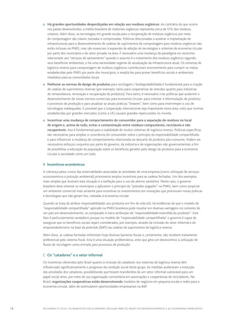78 FECHANDO O CICLO: Os benefícios da economia circular para os países em desenvolvimento e as economias emergentes
n	 Há grandes oportunidades desperdiçadas em relação aos resíduos orgânicos. Ao contrário do que ocorre
nos países desenvolvidos, a média brasileira de materiais orgânicos representa cerca de 51% dos resíduos
urbanos. Além disso, as tecnologias em grande escala para a recuperação de resíduos orgânicos por meio
de compostagem são viáveis, testadas e comprovadas. Políticas direcionadas a acelerar a implantação de
infraestruturas para o desenvolvimento de cadeias de suprimentos de compostagem para resíduos orgânicos não
estão inclusas na PNRS, mas são essenciais à expansão da adoção de tecnologias e sistemas de economia circular
por parte dos municípios e do setor privado na área. É necessário uma mudança de paradigma no raciocínio
relacionado aos “serviços de saneamento” quando o assunto é o tratamento dos resíduos orgânicos segundo
seus benefícios ambientais, e há uma necessidade urgente de atualização da infraestrutura atual. Os sistemas de
logística reversa para compostagem de resíduos orgânicos contribuiriam enormemente para cumprir as metas
estabelecidas pela PNRS por parte dos municípios, e ampliá-las para prover benefícios sociais e ambientais
imediatos para as comunidades locais.
n	 Melhorar as normas de design de produtos para reciclagem / biodegradabilidade é fundamental para a criação
de cadeias de suprimentos reversas (por exemplo, tanto para cooperativas de artesãos quanto para indústrias
de remanufatura, renovação e recuperação de produtos). Para tanto, é necessário criar políticas que acelerem o
desenvolvimento de novas normas comerciais para economia circular, para orientar a reformulação de produtos
e processos de produção e para atualizar as atuais práticas “lineares”, bem como para interromper o uso de
tecnologias inadequadas. É provável que a cooperação internacional seja importante nesta área, visto que normas
estabelecidas por grandes mercados (como a UE) causam grandes repercussões no mundo.
n	 Incentivar uma mudança de comportamento do consumidor para a separação de resíduos no local
de origem e, acima de tudo, evitar a contaminação entre resíduos compostáveis, recicláveis e não
recuperáveis. Isso é fundamental para a viabilidade de muitos sistemas de logística reversa. Políticas específicas
são necessárias para ampliar a consciência do consumidor sobre o princípio da responsabilidade compartilhada
e para influenciar a mudança de comportamento relacionada ao descarte de produtos pós-consumo. Podem ser
necessários esforços conjuntos por parte do governo, da indústria e de organizações não governamentais a fim
de possibilitar a educação da população sobre os benefícios gerados pelo design de produtos para a economia
circular à sociedade como um todo.
B  Incentivos econômicos
A cobrança pelos custos das externalidades associadas às atividades de uma empresa (como utilização de serviços
ecossistemicos e poluição ambiental) promoveria amplos incentivos para as cadeias fechadas. Um dos exemplos
mais simples que ilustram esta situação é a tarifação para o uso de aterros sanitários. Neste caso, o governo
brasileiro deve orientar os municípios a aplicarem o princípio do “poluidor-pagador” na PNRS, bem como propiciar
um ambiente comercial mais atraente para incentivar os investimentos em inovações que promovam novas práticas
e tecnologias que não geram lixo, voltadas à economia circular.
Quando se trata de atribuir responsabilidades aos produtos em fim de vida útil, há evidências de que o modelo de
“responsabilidade compartilhada” aplicado na PNRS brasileira pode resultar em diversas vantagens no contexto de
um país em desenvolvimento, se comparado à mera atribuição de “responsabilidade estendida do produtor”. Este
fato é particularmente verdadeiro porque no modelo de “responsabilidade compartilhada” o governo é capaz de
assegurar que os benefícios sociais sejam considerados, por exemplo, através da inclusão do setor informal e do
empreendedorismo na base da pirâmide (BdP) nas cadeias de suprimentos de logística reversa.
Além disso, as cadeias fechadas enfrentam hoje diversas barreiras fiscais e, certamente, não recebem tratamento
preferencial pelo sistema fiscal. Esta é uma situação problemática, visto que gera um desincentivo à utilização de
fluxos de reciclagem como entrada para processos de produção.
C  Os “catadores” e o setor informal
Os incentivos oferecidos pelo Brasil quanto à inclusão de catadores nos sistemas de logística reversa têm
influenciado significativamente o progresso da condição social deste grupo. As medidas aceleraram a evolução
das atividades dos catadores, possibilitando que fossem transferidos de um setor informal vulnerável para um
papel social ativo, por meio de sua organização comunitária em associações e cooperativas de recicladores. No
Brasil, organizações cooperativas estão desenvolvendo modelos de negócios em pequena escala e redes para a
economia circular, além de estimularem oportunidades empresariais na BdP.
 