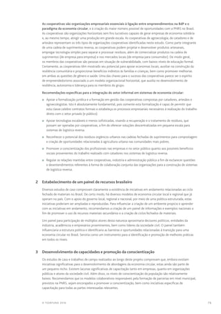 79© TEARFUND 2016
As cooperativas são organizações empresariais essenciais à ligação entre empreendimentos na BdP e o
paradigma da economia circular, e à criação do maior número possível de oportunidades com a PNRS no Brasil.
As cooperativas são organizações horizontais sem fins lucrativos capazes de gerar empresas de economia solidária
e, ao mesmo tempo, atingir uma produção em grande escala. As cooperativas de agroecologia, de catadores e de
artesãos representam os três tipos de organizações cooperativas identificadas neste estudo. Como parte integrante
de uma cadeia de suprimentos reversa, as cooperativas podem projetar e desenvolver produtos artesanais,
empregar tecnologia simples para separar e processar resíduos, além de comercializar produtos na cadeia de
suprimentos (de empresa para empresa) e nos mercados locais (de empresa para consumidor). De modo geral,
os membros das cooperativas são pessoas em situação de vulnerabilidade, com baixos níveis de educação formal.
Certamente, as cooperativas têm mostrado seu potencial para apoiar economias locais, auxiliar na construção da
resiliência comunitária e proporcionar benefícios indiretos às famílias e crianças, bem como promover melhorias
em ambas as questões de gênero e saúde. Uma das chaves para o sucesso das cooperativas parece ser o espírito
de empreendedorismo associado a um modelo organizacional horizontal, que auxilia no desenvolvimento de
resiliência, autonomia e liderança para os membros do grupo.
Recomendações específicas para a integração do setor informal em sistemas de economia circular:
n	 Apoiar a formalização jurídica e a formação em gestão das cooperativas compostas por catadores, artesãos e
agroecologistas. Isto é absolutamente fundamental, pois somente esta formalização é capaz de permitir que
esta classe celebre contratos formais e estabeleça os processos empresariais necessários à realização do trabalho
direto com o setor privado (e público).
n	 Apoiar tecnologias escaláveis e menos sofisticadas, visando a recuperação e o tratamento de resíduos, que
possam ser operadas por cooperativas, a fim de oferecer soluções descentralizadas em pequena escala para
sistemas de logística reversa.
n	 Reconhecer o potencial dos resíduos orgânicos urbanos nas cadeias fechadas de suprimentos para compostagem
e criação de oportunidades relacionadas à agricultura urbana nas comunidades mais pobres.
n	 Promover a conscientização dos profissionais nas empresas e no setor público quanto aos possíveis benefícios
sociais provenientes do trabalho realizado com catadores nos sistemas de logística reversa.
n	 Regular as relações mantidas entre cooperativas, indústria e administração pública a fim de esclarecer questões
e desentendimentos referentes à forma de colaboração conjunta das organizações para a construção de sistemas
de logística reversa.
	 2	 Estabelecimento de um painel de recursos brasileiro
Diversos estudos de caso comprovam claramente a existência de iniciativas em andamento relacionadas ao ciclo
fechado de materiais no Brasil. De certo modo, há diversos modelos de economia circular local e regional que já
operam no país. Com o apoio do governo local, regional e nacional, por meio de uma política estruturada, estas
iniciativas poderiam ser ampliadas e reproduzidas. Para influenciar a criação de um ambiente propício e aprender
com as iniciativas em andamento, recomendamos a criação de um painel de informações e exemplos nacionais a
fim de promover o uso de recursos materiais secundários e a criação de ciclos fechados de materiais.
Um painel para participação de múltiplos atores desta natureza aproximaria decisores políticos, entidades da
indústria, acadêmicos e empresários proeminentes, bem como líderes da sociedade civil. O painel também
influenciaria a estrutura política e identificaria as barreiras e oportunidades relacionadas à transição para uma
economia circular no Brasil. Serviria como um instrumento para a identificação e promoção de melhores práticas
em todos os níveis.
	 3	 Desenvolvimento de capacidades e promoção da conscientização
Os estudos de caso e trabalhos de campo realizados ao longo deste projeto comprovam que, embora existam
iniciativas significativas para o desenvolvimento de abordagens da economia circular, estas ainda são parte de
um pequeno nicho. Existem lacunas significativas de capacitação tanto em empresas, quanto em organizações
públicas e atores da sociedade civil. Além disso, os níveis de conscientização da população são relativamente
baixos. Recomendamos que os modelos colaborativos responsáveis pela formação de parcerias em nível municipal,
previstos na PNRS, sejam encorajados a promover a conscientização, bem como iniciativas específicas de
capacitação para todas as partes interessadas relevantes.
 