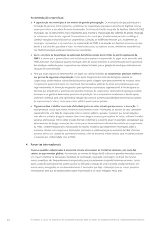 80 FECHANDO O CICLO: Os benefícios da economia circular para os países em desenvolvimento e as economias emergentes
Recomendações específicas:
n	 A capacitação nos municípios é um motivo de grande preocupação. Os municípios são peça chave para a
formação de parcerias entre o governo, a indústria e as cooperativas, para que os sistemas de logística reversa
sejam construídos e as cadeias fechadas fomentadas. Os Planos de Gestão Integrada de Resíduos Sólidos (PGIRS)
municipais são os instrumentos mais importantes para orientar a implantação dos sistemas de gestão integrada
de resíduos em níveis local e regional. O envolvimento dos municípios é fundamental para abrir o diálogo e
construir relações profissionais com as cooperativas. Contudo, as evidências mostram que, atualmente, os
municípios representam o elo mais fraco na implantação da PNRS e na atuação em direção à economia circular,
devido à sua falta de capacidade e visão. Na maioria dos casos, os objetivos sociais, ambientais e econômicos
nos PGIRS municipais ainda são imprecisos ou inexistentes.
n	 Corre-se o risco de desperdiçar os potenciais benefícios sociais decorrentes da correta aplicação da
PNRS, a menos que o governo lance uma iniciativa para ampliar a compreensão do papel social assumido pela
PNRS, tanto em nível estadual quanto municipal, além de buscar promover a conscientização sobre o potencial
das atividades realizadas pelas cooperativas nas cadeias fechadas, para a geração de renda para indivíduos em
situação de vulnerabilidade.
n	 Para que sejam capazes de desempenhar um papel nas cadeias fechadas, as cooperativas precisam melhorar
sua gestão de negócios e da produção. Como parte integrante dos sistemas de logística reversa, as
cooperativas podem realizar coleta distribuída porta a porta, triagem e pré-processamento de resíduos, tanto
compostáveis quanto recicláveis, em nível local. São necessárias políticas de apoio às cooperativas para que
haja investimento na formação em gestão e para aprimorar sua estrutura organizacional, a fim de superar as
barreiras que prejudicam as parcerias com grandes empresas. As cooperativas necessitam de apoio para adotar
ferramentas de gestão e desenvolver processos de produção. Se as cooperativas recebessem o devido apoio,
poderiam contribuir para uma significativa redução dos custos e aumento da viabilidade comercial das cadeias
de suprimentos circulares, tanto para o setor público quanto para o privado.
n	 O governo deve trabalhar com mais efetividade junto ao setor privado para promover a inovação. O
setor privado é crucial para muitas iniciativas da economia circular. No entanto, os estudos de caso constatam
ocasionalmente uma falta de cooperação entre os setores público e privado. É possível que surjam soluções
mais efetivas voltadas à logística reversa, bem como design e inovação para cadeias fechadas, se forem firmadas
parcerias profissionais entre o setor privado (formal e informal) e o governo local. Os exemplos constataram que
as ferramentas de design e inovação são cruciais para o desenvolvimento de soluções voltadas ao cumprimento
da PNRS. Também ressaltaram a necessidade de maiores iniciativas que disseminem informações sobre a
economia circular entre empresas e instituições, estimulem a colaboração para o aumento de PD e formem
parcerias dentro das cadeias de suprimentos reversas, a fim de encontrar meios valiosos para recuperar produtos
e materiais em conformidade com a PNRS.
	 4	 Parcerias internacionais
Diversas questões relacionadas à economia circular atravessam as fronteiras nacionais, por meio das
cadeias de suprimentos globais. Por exemplo, as normas de design da UE e de outros grandes mercados causam
um impacto material na fabricação e facilidade de reutilização, reparação e reciclagem no Brasil. Do mesmo
modo, os resíduos são frequentemente transportados para processamento cruzando fronteiras nacionais. Sendo
assim, ações de outros governos podem auxiliar ou dificultar a criação de uma economia circular no Brasil e em
outros países, emergentes ou em desenvolvimento. É necessário que haja colaboração com os nossos parceiros
internacionais para que as oportunidades sejam maximizadas e os riscos mitigados nessa área.
 