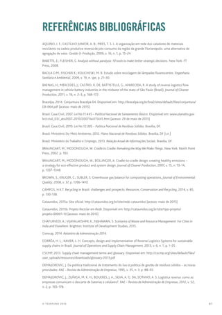 81© TEARFUND 2016
		REFERÊNCIAS BIBLIOGRÁFICAS
AQUINO, I. F.; CASTILHO JUNIOR, A. B.; PIRES, T. S. L. A organização em rede dos catadores de materiais
recicláveis na cadeia produtiva reversa de pós-consumo da região da grande Florianópolis: uma alternativa de
agregação de valor. Gestão  Produção, 2009, v. 16, n. 1, p. 15–24.
BABETTE, E.; FLEISHER, C. Analysis without paralysis: 10 tools to make better strategic decisions. New York: FT
Press, 2008.
BACILA D.M.; FISCHER K.; KOLICHESKI, M. B. Estudo sobre reciclagem de lâmpadas fluorescentes. Engenharia
Sanitaria e Ambiental, 2009, v. 19, n. spe, p. 21–30.
BAENAS, H.; MERCEDES, J.; CASTRO, R. DE; BATTISTELLE, G.; APARECIDA, R. A study of reverse logistics flow
management in vehicle battery industries in the midwest of the state of São Paulo (Brazil). Journal of Cleaner
Production, 2011, v. 19, n. 2–3, p. 168–172.
Bracelpa, 2014. Conjuntura Bracelpa 64. Disponível em: http://bracelpa.org.br/bra2/sites/default/files/conjuntura/
CB-064.pdf (acesso: maio de 2015)
Brasil: Casa Civil, 2007. Lei No 11.445 – Política Nacional de Saneamento Básico. Disponível em: www.planalto.gov.
br/ccivil_03/_ato2007-2010/2007/lei/l11445.htm (acesso: 29 de maio de 2015)
Brasil: Casa Civil, 2010. Lei No 12.305 – Política Nacional de Resíduos Sólidos. Brasília, DF.
Brasil: Ministério Do Meio Ambiente, 2012. Plano Nacional de Resíduos Sólidos. Brasília, DF [s.n.]
Brasil: Ministério do Trabalho e Emprego, 2013. Relação Anual de Informações Sociais. Brasília, DF.
BRAUNGART, M.; MCDONOUGH, W. Cradle to Cradle: Remaking the Way We MakeThings. New York: North Point
Press, 2002. p. 193.
BRAUNGART, M.; MCDONOUGH, W.; BOLLINGER, A. Cradle-to-cradle design: creating healthy emissions –
a strategy for eco-effective product and system design. Journal of Cleaner Production, 2007, v. 15, n. 13–14,
p. 1337–1348.
BROWN, S.; KRUGER, C.; SUBLER, S. Greenhouse gas balance for composting operations, Journal of Environmental
Quality, 2008, v. 37, p. 1396-1410.
CAMPOS, H.K.T. Recycling in Brazil: challenges and prospects. Resources, Conservation and Recycling, 2014, v. 85,
p. 130-138.
Cataunidos, 2015a. Site oficial: http://cataunidos.org.br/site/rede-cataunidos (acesso: maio de 2015)
Cataunidos, 2015b. Projeto Reciclar em Rede. Disponível em: http://cataunidos.org.br/site/tipo-projeto/
projeto-00001-10 (acesso: maio de 2015)
CHATURVEDI, A.; VIJAYALAKSHMI, K.; NIJHAWAN, S. Scenarios of Waste and Resource Management: For Cities in
India and Elsewhere. Brighton: Institute of Development Studies, 2015.
Comcap, 2014. Relatório da Administração 2014.
CORRÊA, H. L.; XAVIER, L. H. Concepts, design and implementation of Reverse Logistics Systems for sustainable
supply chains in Brazil. Journal of Operations and Supply Chain Management, 2013, v. 6, n. 1, p. 1–25.
CSCMP, 2013. Supply chain management terms and glossary. Disponível em: http://cscmp.org/sites/default/files/
user_uploads/resources/downloads/glossary-2013.pdf
DEMAJOROVIC, J. Da política tradicional de tratamento do lixo à política de gestão de resíduos sólidos – as novas
prioridades. RAE – Revista de Administração de Empresas, 1995, v. 35, n. 3, p. 88–93.
DEMAJOROVIC, J.; ZUÑIGA, M. K. H.; BOUERES, J. A.; SILVA, A. G. DA, SOTANO, A. S. Logística reversa: como as
empresas comunicam o descarte de baterias e celulares?. RAE – Revista de Administração de Empresas, 2012, v. 52,
n. 2, p. 165–178.
 