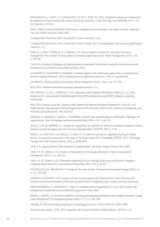 82 FECHANDO O CICLO: Os benefícios da economia circular para os países em desenvolvimento e as economias emergentes
DEMAJOROVIC, J.; CAIRES, E. F.; GONÇALVES, L. N. DA S.; SILVA, M. J. DA C. Integrando empresas e cooperativas
de catadores em fluxos reversos de resíduos sólidos pós-consumo: O caso Vira-Lata. Cad. EBAPE.BR, 2014, v. 12,
Ed. Especial, p. 513–532.
DIAS, S. WIEGO Policy Brief (Urban Policies) No 4: Integrating Informal Workers into Selective Waste Collection:
The Case of Belo Horizonte, Brazil. 2011.
Fundação Ellen MacArthur, 2013. Towards the Circular Economy [s.l: s.n.]
Fundação Ellen MacArthur, 2014. Towards the Circular Economy.Vol 3: Accelerating the scale-up across global supply
chains [s.l: s.n.]
FERRI, G. L.; DINIZ CHAVEZ, G. D. L.; RIBEIRO, G. M. Reverse logistics network for municipal solid waste
management: The inclusion of waste pickers as a Brazilian legal requirement. Waste Management, 2015, v. 40,
p. 173–191.
GELMI, M. P. Sistemas Paradigmas do Desenvolvimento Sustentável: Uma Análise Comparativa da EconomiaVerde,
Economia Azul, Economia Circular e Berço ao Berço. 2013.
GOVINDAN, K.; SOLEIMANI, H.; KANNAN, D. Reverse logistics and closed-loop supply chain: a comprehensive
review to explore the future, 2014, European Journal of Operational Research, v 240, n 3, pp 603-626.
GUTBERLET, J. Waste, poverty and recycling. Waste management, 2010, v. 30, n. 2, p. 171–173.
IBGE, 2015. Indicadores de Desenvolvimento Sustentável Brasil [s.l: s.n.]
IPEA; FREITAS, L. F. DA S., FONSECA, I. F. DA. Diagnóstico sobre Catadores de Resíduos Sólidos [s.l: s.n.]. 2012.
Disponível em: www.ipea.gov.br/portal/images/stories/PDFs/relatoriopesquisa/120911_relatorio_catadores_
residuos.pdf
IPEA, 2013. Situação Social das Catadoras e dos Catadores de Material Reciclável e Reutilizável – Brasil [s.l: s.n.].
Disponível em: www.ipea.gov.br/portal/images/stories/PDFs/situacao_social/131219_relatorio_situacaosocial_mat_
reciclavel_brasil.pdf (acesso: maio de 2015)
JABBOUR, A.; JABBOUR, C.; SARKIS, J.; GOVINDAN, K. Brazil’s new national policy on solid waste: challenges and
opportunities, CleanTechnologies and Environmental Policy, 2014, v 16, n 1, pp 7–9.
JESUS, F. S. M. DE; BARBIERI, J. C. Atuação de cooperativas de catadores de materiais recicláveis na logística reversa
empresarial para reciclagem por meio da comercialização direta. ENGEMA, 2013, p. 1–18.
KOGA, G. A.; MACCARI, E. A.; KNIESS, C. T.; RUIZ, M. S. Consumer’s perception regarding recycling of mobile
phones: A prospective assessment in the state of São Paulo, Brazil. 2013 Proceedings of PICMET 2013: Technology
Management in the IT-Driven Services, 2013, p. 2005–2016.
LEITE, P. R. Logística Reversa: Meio Ambiente e Competitividade. São Paulo: Pearson Prentice Hall, 2003.
LINO, F. A. M.; ISMAIL, K. A. R. Analysis of the potential of municipal solid waste in Brazil. Environmental
Development, 2012, v. 4, p. 105–113.
LINO, F. A. M.; ISMAIL, K. A. R. Alternative treatments for the municipal solid waste and domestic sewage in
Campinas, Brazil. Resources, Conservation and Recycling, 2013, v. 81, p. 24–30.
MCDONOUGH, W.; BRAUNGART, M. Design for the triple top line. Corporate Environmental Strategy, 2002, v. 9,
n. 3, p. 251–258.
MCKINSEY  COMPANY, 2015. Europe’s circular-economy opportunity. Disponível em: www.mckinsey.com/
business-functions/sustainability-andresource-productivity/our-insights/europes-circular-economy-opportunity
MANOMAIVIBOOL, P.; LINDHQVIST, T.; TOJO, N. Extended producer responsibility in a non-OECD context: the
management of waste electrical and electronic equipment in India. 2007.
MEADE, L.; SARKIS, J. A conceptual model for selecting and evaluating third-party reverse logistics providers. Supply
Chain Management: An International Journal, 2002, v. 7, n. 5, p. 283–295.
MEDINA, M. The Informal Recycling Sector in Developing Countries. Gridlines Note 44, PPIAF, 2008.
Ministério das Cidades – SNIS, 2013. Diagnóstico do Manejo de Resíduos Sólidos Urbanos – 2013 [s.l: s.n.]
 
