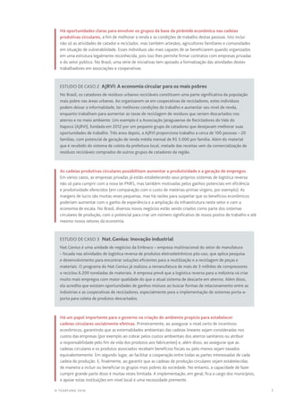 7© TEARFUND 2016
Há oportunidades claras para envolver os grupos da base da pirâmide econômica nas cadeias
produtivas circulares, a fim de melhorar a renda e as condições de trabalho destas pessoas. Isto inclui
não só as atividades de catador e reciclador, mas também artesãos, agricultores familiares e comunidades
em situação de vulnerabilidade. Esses indivíduos são mais capazes de se beneficiarem quando organizados
em uma estrutura legalmente reconhecida, pois isso lhes permite firmar contratos com empresas privadas
e do setor público. No Brasil, uma série de iniciativas tem apoiado a formalização das atividades destes
trabalhadores em associações e cooperativas.
Estudo de caso 2  AJRVI: A economia circular para os mais pobres
No Brasil, os catadores de resíduos urbanos recicláveis constituem uma parte significativa da população
mais pobre nas áreas urbanas. Ao organizarem-se em cooperativas de recicladores, estes indivíduos
podem deixar a informalidade, ter melhores condições de trabalho e aumentar seu nível de renda,
enquanto trabalham para aumentar as taxas de reciclagem de resíduos que seriam descartados nos
aterros e no meio ambiente. Um exemplo é a Associação Jaraguaense de Recicladores do Vale do
Itapocú (AJRVI), fundada em 2012 por um pequeno grupo de catadores que desejavam melhorar suas
oportunidades de trabalho. Três anos depois, a AJRVI proporciona trabalho a cerca de 100 pessoas – 20
famílias, com potencial de geração de renda média mensal de R$ 5.000 por família. Além do material
que é recebido do sistema de coleta da prefeitura local, metade das receitas vem da comercialização de
resíduos recicláveis comprados de outros grupos de catadores da região.
As cadeias produtivas circulares possibilitam aumentar a produtividade e a geração de empregos.
Em vários casos, as empresas privadas já estão estabelecendo seus próprios sistemas de logística reversa
não só para cumprir com a nova lei PNRS, mas também motivadas pelos ganhos potenciais em eficiência
e produtividade oferecidos (em comparação com o custo de matérias-primas virgens, por exemplo). As
margens de lucro são muitas vezes pequenas, mas há razões para suspeitar que os benefícios econômicos
poderiam aumentar com o ganho de experiência e a ampliação da infraestrutura neste setor e com a
economia de escala. No Brasil, diversos novos negócios estão sendo criados como parte dos sistemas
circulares de produção, com o potencial para criar um número significativo de novos postos de trabalho e até
mesmo novos setores da economia.
Estudo de caso 3  Nat.Genius: Inovação industrial
Nat.Genius é uma unidade de negócios da Embraco – empresa multinacional do setor de manufatura
– focada nas atividades de logística reversa de produtos eletroeletrônicos pós-uso, que aplica pesquisa
e desenvolvimento para encontrar soluções eficientes para a reutilização e a reciclagem de peças e
materiais. O programa do Nat.Genius já realizou a remanufatura de mais de 3 milhões de compressores
e reciclou 6.200 toneladas de materiais. A empresa prevê que a logística reversa para a indústria vá criar
muito mais empregos com maior qualidade do que o atual sistema de descarte em aterros. Além disso,
ela acredita que existam oportunidades de ganhos mútuos ao buscar formas de relacionamento entre as
indústrias e as cooperativas de recicladores, especialmente para a implementação de sistemas porta-a-
porta para coleta de produtos descartados.
Há um papel importante para o governo na criação do ambiente propício para estabelecer
cadeias circulares socialmente efetivas. Primeiramente, ao assegurar o nível certo de incentivos
econômicos, garantindo que as externalidades ambientais das cadeias lineares sejam consideradas nos
custos das empresas (por exemplo ao cobrar pelos custos ambientais dos aterros sanitários ou atribuir
a responsabilidade pelo fim da vida dos produtos aos fabricantes) e, além disso, ao assegurar que as
cadeias circulares e os produtos associados recebam benefícios fiscais ou pelo menos sejam taxados
equivalentemente. Em segundo lugar, ao facilitar a cooperação entre todas as partes interessadas de cada
cadeia de produção. E, finalmente, ao garantir que as cadeias de produção circulares sejam estabelecidas
de maneira a incluir ou beneficiar os grupos mais pobres da sociedade. No entanto, a capacidade de fazer
cumprir grande parte disso é muitas vezes limitada. A implementação, em geral, fica a cargo dos municípios,
e apoiar estas instituições em nível local é uma necessidade premente.
 
