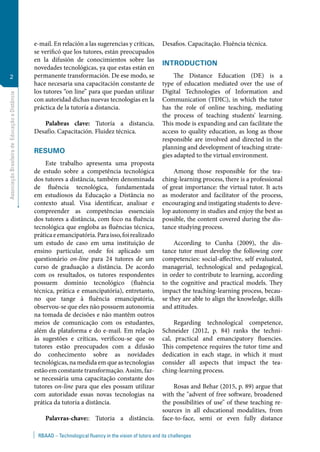 AssociaçãoBrasileiradeEducaçãoaDistância
2
RBAAD – Technological fluency in the vision of tutors and its challenges
e-mail. En relación a las sugerencias y críticas,
se verificó que los tutores, están preocupados
en la difusión de conocimientos sobre las
novedades tecnológicas, ya que estas están en
permanente transformación. De ese modo, se
hace necesaria una capacitación constante de
los tutores “on line” para que puedan utilizar
con autoridad dichas nuevas tecnologías en la
práctica de la tutoría a distancia.
Palabras clave: Tutoría a distancia.
Desafío. Capacitación. Fluidez técnica.
RESUMO
Este trabalho apresenta uma proposta
de estudo sobre a competência tecnológica
dos tutores a distância, também denominada
de fluência tecnológica, fundamentada
em estudiosos da Educação a Distância no
contexto atual. Visa identificar, analisar e
compreender as competências essenciais
dos tutores a distância, com foco na fluência
tecnológica que engloba as fluências técnica,
práticaeemancipatória.Paraisso,foirealizado
um estudo de caso em uma instituição de
ensino particular, onde foi aplicado um
questionário on-line para 24 tutores de um
curso de graduação a distância. De acordo
com os resultados, os tutores respondentes
possuem domínio tecnológico (fluência
técnica, prática e emancipatória), entretanto,
no que tange à fluência emancipatória,
observou-se que eles não possuem autonomia
na tomada de decisões e não mantêm outros
meios de comunicação com os estudantes,
além da plataforma e do e-mail. Em relação
às sugestões e críticas, verificou-se que os
tutores estão preocupados com a difusão
do conhecimento sobre as novidades
tecnológicas, na medida em que as tecnologias
estão em constante transformação. Assim, faz-
se necessária uma capacitação constante dos
tutores on-line para que eles possam utilizar
com autoridade essas novas tecnologias na
prática da tutoria a distância.
Palavras-chave:: Tutoria a distância.
Desafios. Capacitação. Fluência técnica.
INTRODUCTION
The Distance Education (DE) is a
type of education mediated over the use of
Digital Technologies of Information and
Communication (TDIC), in which the tutor
has the role of online teaching, mediating
the process of teaching students' learning.
This mode is expanding and can facilitate the
access to quality education, as long as those
responsible are involved and directed in the
planning and development of teaching strate-
gies adapted to the virtual environment.
Among those responsible for the tea-
ching-learning process, there is a professional
of great importance: the virtual tutor. It acts
as moderator and facilitator of the process,
encouraging and instigating students to deve-
lop autonomy in studies and enjoy the best as
possible, the content covered during the dis-
tance studying process.
According to Cunha (2009), the dis-
tance tutor must develop the following core
competencies: social-affective, self evaluated,
managerial, technological and pedagogical,
in order to contribute to learning, according
to the cognitive and practical models. They
impact the teaching-learning process, becau-
se they are able to align the knowledge, skills
and attitudes.
Regarding technological competence,
Schneider (2012, p. 84) ranks the techni-
cal, practical and emancipatory fluencies.
This competence requires the tutor time and
dedication in each stage, in which it must
consider all aspects that impact the tea-
ching-learning process.
Rosas and Behar (2015, p. 89) argue that
with the "advent of free software, broadened
the possibilities of use" of these teaching re-
sources in all educational modalities, from
face-to-face, semi or even fully distance
 