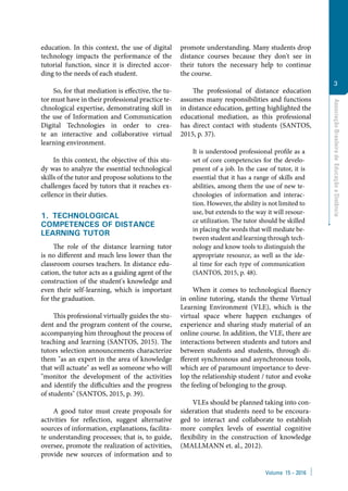 Volume 15 − 2016
AssociaçãoBrasileiradeEducaçãoaDistância
3
education. In this context, the use of digital
technology impacts the performance of the
tutorial function, since it is directed accor-
ding to the needs of each student.
So, for that mediation is effective, the tu-
tor must have in their professional practice te-
chnological expertise, demonstrating skill in
the use of Information and Communication
Digital Technologies in order to crea-
te an interactive and collaborative virtual
learning environment.
In this context, the objective of this stu-
dy was to analyze the essential technological
skills of the tutor and propose solutions to the
challenges faced by tutors that it reaches ex-
cellence in their duties.
1.  TECHNOLOGICAL
COMPETENCES OF DISTANCE
LEARNING TUTOR
The role of the distance learning tutor
is no different and much less lower than the
classroom courses teachers. In distance edu-
cation, the tutor acts as a guiding agent of the
construction of the student's knowledge and
even their self-learning, which is important
for the graduation.
This professional virtually guides the stu-
dent and the program content of the course,
accompanying him throughout the process of
teaching and learning (SANTOS, 2015). The
tutors selection announcements characterize
them "as an expert in the area of knowledge
that will actuate" as well as someone who will
"monitor the development of the activities
and identify the difficulties and the progress
of students" (SANTOS, 2015, p. 39).
A good tutor must create proposals for
activities for reflection, suggest alternative
sources of information, explanations, facilita-
te understanding processes; that is, to guide,
oversee, promote the realization of activities,
provide new sources of information and to
promote understanding. Many students drop
distance courses because they don't see in
their tutors the necessary help to continue
the course.
The professional of distance education
assumes many responsibilities and functions
in distance education, getting highlighted the
educational mediation, as this professional
has direct contact with students (SANTOS,
2015, p. 37).
It is understood professional profile as a
set of core competencies for the develo-
pment of a job. In the case of tutor, it is
essential that it has a range of skills and
abilities, among them the use of new te-
chnologies of information and interac-
tion. However, the ability is not limited to
use, but extends to the way it will resour-
ce utilization. The tutor should be skilled
in placing the words that will mediate be-
tween student and learning through tech-
nology and know tools to distinguish the
appropriate resource, as well as the ide-
al time for each type of communication
(SANTOS, 2015, p. 48).
When it comes to technological fluency
in online tutoring, stands the theme Virtual
Learning Environment (VLE), which is the
virtual space where happen exchanges of
experience and sharing study material of an
online course. In addition, the VLE, there are
interactions between students and tutors and
between students and students, through di-
fferent synchronous and asynchronous tools,
which are of paramount importance to deve-
lop the relationship student / tutor and evoke
the feeling of belonging to the group.
VLEs should be planned taking into con-
sideration that students need to be encoura-
ged to interact and collaborate to establish
more complex levels of essential cognitive
flexibility in the construction of knowledge
(MALLMANN et. al., 2012).
 