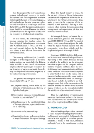 AssociaçãoBrasileiradeEducaçãoaDistância
4
RBAAD – Technological fluency in the vision of tutors and its challenges
For this purpose the environment must
possess technological resources to enable
such interaction and cooperation. However,
not enough to have an environment equipped
with technologies, the tutor know not explore
thetoolsavailableinit.AccordingtoRosasand
Behar (2015, p. 89), the technological compe-
tence should be explored because the advent
of software entails the expansion of educatio-
nal resources in all educational modalities.
In this context, the technological com-
petence requires the tutelary action the
field of Digital Technologies of Information
and Communication (TDIC), as well as
use and instruct students in the basics, if
not, direct to the relevant department for
appropriate action.
Tractemberg and Filatro (2013) consider
examples of technological skills in the men-
toring context: use masterfully the different
tools available in the virtual environment;
employ different technologies to support the
participation of learners and guide them cle-
arly and objectively about the proper use of
the virtual learning environment.
The primary technological skills accor-
ding to Behar (2013, p 57) are:
a) Computer literacy, which refers to the
criticality of information and the use of
digital technologies;
b) Cooperation enhanced by social interac-
tion that occurs mainly in VLE;
c) Social presence in the way the individual
of distance education is perceived immer-
sed in virtuality;
d) Autonomy in decision-making;
e)Organizationofspaceandcommunication
or ways of expression through technology.
Thus, the digital literacy is related to
the use and critique of filtered information.
The enhanced cooperation relates to the in-
teraction in the virtual environment. Thus,
social presence is the perception of the in-
dividual in the "virtuality", making it auto-
nomous when making decisions; providing
management and organization of time and
increased communication.
Technological fluency permeates the te-
chnical influences, practical and emancipa-
tory (SCHNEIDER, 2012, p. 84). The tecnical
fluency refers to the knowledge of the tools,
while the digital practice requires skill. The
emancipatory refers from attitudes and sha-
ring knowledge and technological skills.
Schneider (2012) listed the skills requi-
red by tutors to achieve technological fluency.
According to the author, technical fluency
is related to the ability to use the computer,
learn new ways to use the computer and use
multiple programs and tools. Since the prac-
tical fluency involves developing the ability to
create and solve activities with the computer,
to understand all that can be created with a
given tool and create activities based on their
own ideas. On the other hand, the emancipa-
tory fluency includes the ability to use tech-
nology to contribute to the community on the
Internet, modify and extend study activities
created by others, use the concepts learned in
the activities in other educational contexts.
Thus the exploitation of technological
resources, by the tutor, enhances the interac-
tion, collaboration and interactivity on the
steps of the construction of knowledge.
2.  Methodology
The methodological procedure consisted
of a case study to verify the perception of vir-
tual tutors of technological challenges in the
tutorial action. Applied to an online questio-
nnaire to 24 tutors, of both sexes, specialists
and master's or, in the morning and evening
 
