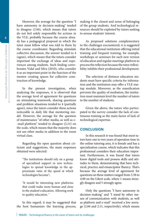 AssociaçãoBrasileiradeEducaçãoaDistância
8
RBAAD – Technological fluency in the vision of tutors and its challenges
However, the average for the question "I
have autonomy in decision-making" tended
to disagree (2.84), which means that tutors
do not feel solely responsible for actions in
the VLE, probably because the course alrea-
dy has a pedagogical proposal in which the
tutor must follow what was told to them by
the course coordinator. Regarding stimulate
collective discussion, the answer tended to 4
(agree), which means that the tutors consider
important the exchange of ideas and expe-
riences among students. Such finding corro-
borates Vidal and Silva (2010), who consider
it as an important point in the function of the
mentor creating spaces for collective cons-
truction of knowledge.
In the present investigation, when
analyzing the responses, it is observed that
the average level of agreement for questions
on stimulating teamwork, sharing questions
and problem situations tended to 4 (partially
agree), since the tutors consider these actions
noticeable in daily life that mentoring mo-
del. However, the average for the question
of maintenance "of other media, as well as e-
-mail platform" tended to disagree (2,11) on
the scale, which means that the majority does
not use other media in addition to the room
virtual class.
Regarding the open question about cri-
ticism and suggestions, the main responses
obtained were selected:
"The institutions should rely on a group
of specialized support in new techno-
logies to spread knowledge in the ap-
proximate ratio of the speed at which
technologies become";
"It would be interesting new platforms
that could make more human and close
to the student's education. Allowing work
to quality education. "
In this regard, it may be suggested that
the host humanizes the learning process,
making it the closest and sense of belonging
of the group students. And technological re-
sources should be exploited by tutors seeking
to arouse students' interest.
As proposed solutions complementary
to the challenges encountered, it is suggested
that the educational institution offering initial
training and frequent training, for example,
workshops or seminars for each new version
of education and regular meetings platform to
processthereflectionbecausethetutorinflexi-
bility inhibits their professional development.
The selection of distance education stu-
dents must have specific criteria for informa-
tion and the institution may offer a VLE star-
tup module. Moreover, as the massification
prevents the quality of mediation, the institu-
tion must maintain level the number of tutors
to the number of students.
Given the above, the tutors who partici-
pated in the survey consider the lack of con-
tinuous training as the main factor of lack of
technological expertise.
CONCLUSION
In this research it was found that most tu-
tors have one to two years of operation time in
the online tutoring area, it is female and has a
specialization course, which indicates that this
professional considers their education impor-
tant. Furthermore, it was found that tutors
know digital tools and possess skills and atti-
tudes to them, demonstrating that have tech-
nical, practice and emancipator fluency. That's
because the average level of agreement for
questions on these matters ranged from 3.58 to
4.89 on the Likert scale, where 1 means stron-
gly disagree and 5 strongly agree.
Only the questions "I have autonomy in
decision-making" and "I stand by other me-
ans of communication with students, as well
as platform and e-mail" received a low avera-
ge (2.84 and 2.11, respectively), which means
 