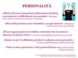 PERSONALITÀ
«Penso di essere una persona abbastanza intuitiva,
sono preciso e difficilmente mi arrendo» - (Giuseppe,
istituto tecnico amministrazione, finanza e marketing)
«Ho molta pazienza con i bambini e con gli anziani» - (Margherita,
istituto professionale socio-sanitario)
«È una ragazza piuttosto timida, vorremmo che la scuola la
aiutasse in questo senso » - (mamma e papà di Giulia, liceo delle scienze umane)
«Siamo un po’ in difficoltà, perché lo vediamo ancora piccolo!» -
(mamma e papà di Francesco, IeFP commerciale)
«Non so bene quali sono i miei punti di forza» (Marco, istituto tecnico
Trasporti e logistica)
COSPES ARESE – Progetto di orientamento classi terze – Dott.ssa Laura Boniardi
 