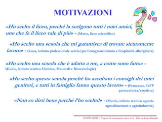 MOTIVAZIONI
«Ho scelto il liceo, perché la scelgono tutti i miei amici,
uno che fa il liceo vale di più» - (Marta, liceo scientifico)
«Ho scelto una scuola che mi garantisca di trovare sicuramente
lavoro» - (Luca, istituto professionale servizi per l’enograstronomia e l’ospitalità alberghiera)
«Ho scelto una scuola che è adatta a me, a come sono fatto» -
(Giulio, istituto tecnico Chimica, Materiali e Biotecnologie)
«Ho scelto questa scuola perché ho ascoltato i consigli dei miei
genitori, e tutti in famiglia fanno questo lavoro» - (Francesca, IeFP
parrucchiera/estetista)
«Non so dirti bene perché l’ho scelto!» - (Mattia, istituto tecnico agraria
agroalimentare e agroindustria)
COSPES ARESE – Progetto di orientamento classi terze – Dott.ssa Laura Boniardi
 