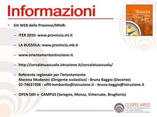 • Siti WEB delle Province/MIUR:
– ITER 2016: www.provincia.mi.it
– LA BUSSOLA: www.provincia.mb.it
– www.orientamentoistruzione.it
– http://cercalatuascuola.istruzione.it/cercalatuascuola/
– Referente regionale per l’orientamento
Morena Modenini (Dirigente scolastico) - Bruna Baggio (Docente)
02-74627208 - uff4-lombardia@istruzione.it - bruna.baggio@istruzione.it
– OPEN DAY e CAMPUS (Seregno, Monza, Vimercate, Brugherio)
 
