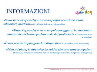 INFORMAZIONI
COSPES ARESE – Progetto di orientamento classi terze – Dott.ssa Laura Boniardi
«Sono stata all’open-day e mi sono proprio convinta! Tanti
laboratori, moderni…» - (Sonia, istituto tecnico grafico)
«Dopo l’open-day e sono un po’ scoraggiato: ho incontrato
alunne che mi hanno parlato male dei professori» - (Francesco, liceo
scientifico)
«È una scuola troppo grande e dispersiva» - (Marcello, IeFP meccanico)
«Non mi piace, la direttrice ha subito elencato tutte le regole» -
(Christian, istituto professionale servizi per l’enogastronomia e l’ospitalità alberghiera)
 