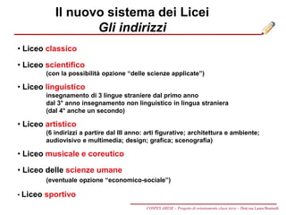 Il nuovo sistema dei Licei
Gli indirizzi
• Liceo classico
• Liceo scientifico
(con la possibilità opzione “delle scienze applicate”)
• Liceo linguistico
insegnamento di 3 lingue straniere dal primo anno
dal 3° anno insegnamento non linguistico in lingua straniera
(dal 4° anche un secondo)
• Liceo artistico
(6 indirizzi a partire dal III anno: arti figurative; architettura e ambiente;
audiovisivo e multimedia; design; grafica; scenografia)
• Liceo musicale e coreutico
• Liceo delle scienze umane
(eventuale opzione “economico-sociale”)
• Liceo sportivo
COSPES ARESE – Progetto di orientamento classi terze – Dott.ssa Laura Boniardi
 