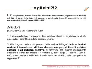 … e gli altri?!?
Da: Regolamento recante “Revisione dell’assetto ordinamentale, organizzativo e didattico
dei licei ai sensi dell’articolo 64, comma 4, del decreto legge 25 giugno 2008, n. 112,
convertito dalla legge 6 agosto 2008, n. 133”.
Articolo 3
(Articolazione del sistema dei licei)
1. Il sistema dei licei comprende i licei artistico, classico, linguistico, musicale
e coreutico, scientifico e delle scienze umane.
2. Alla riorganizzazione dei percorsi delle sezioni bilingui, delle sezioni ad
opzione internazionale, di liceo classico europeo, di liceo linguistico
europeo e ad indirizzo sportivo, si provvede con distinto regolamento
adottato ai sensi dell’articolo 17, comma 2, della legge 23 agosto 1988, n.
400, e successive modificazioni, sulla base dei criteri previsti dal presente
regolamento.
COSPES ARESE – Progetto di orientamento classi terze – Dott.ssa Laura Boniardi
 