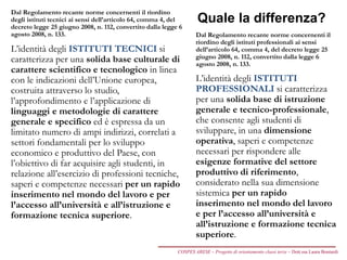 Quale la differenza?
Dal Regolamento recante norme concernenti il riordino
degli istituti tecnici ai sensi dell’articolo 64, comma 4, del
decreto legge 25 giugno 2008, n. 112, convertito dalla legge 6
agosto 2008, n. 133.
L’identità degli ISTITUTI TECNICI si
caratterizza per una solida base culturale di
carattere scientifico e tecnologico in linea
con le indicazioni dell’Unione europea,
costruita attraverso lo studio,
l’approfondimento e l’applicazione di
linguaggi e metodologie di carattere
generale e specifico ed è espressa da un
limitato numero di ampi indirizzi, correlati a
settori fondamentali per lo sviluppo
economico e produttivo del Paese, con
l’obiettivo di far acquisire agli studenti, in
relazione all’esercizio di professioni tecniche,
saperi e competenze necessari per un rapido
inserimento nel mondo del lavoro e per
l’accesso all’università e all’istruzione e
formazione tecnica superiore.
Dal Regolamento recante norme concernenti il
riordino degli istituti professionali ai sensi
dell’articolo 64, comma 4, del decreto legge 25
giugno 2008, n. 112, convertito dalla legge 6
agosto 2008, n. 133.
L’identità degli ISTITUTI
PROFESSIONALI si caratterizza
per una solida base di istruzione
generale e tecnico-professionale,
che consente agli studenti di
sviluppare, in una dimensione
operativa, saperi e competenze
necessari per rispondere alle
esigenze formative del settore
produttivo di riferimento,
considerato nella sua dimensione
sistemica per un rapido
inserimento nel mondo del lavoro
e per l’accesso all’università e
all’istruzione e formazione tecnica
superiore.
COSPES ARESE – Progetto di orientamento classi terze – Dott.ssa Laura Boniardi
 