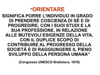 “ORIENTARE
SIGNIFICA PORRE L’INDIVIDUO IN GRADO
DI PRENDERE COSCIENZA DI SÉ E DI
PROGREDIRE, CON I SUOI STUDI E LA
SUA PROFESSIONE, IN RELAZIONE
ALLE MUTEVOLI ESIGENZE DELLA VITA,
CON IL DUPLICE SCOPO DI
CONTRIBUIRE AL PROGRESSO DELLA
SOCIETÀ E DI RAGGIUNGERE IL PIENO
SVILUPPO DELLA PERSONA UMANA”
(Congresso UNESCO Bratislava, 1970)
 
