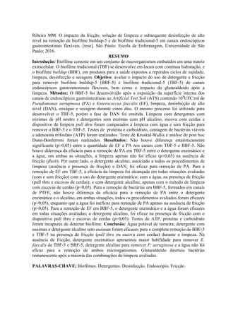 Ribeiro MM. O impacto da fricção, solução de limpeza e subsequente desinfecção de alto
nível na remoção de biofilme buildup-5 e de biofilme tradicional-5 em canais endoscópicos
gastrointestinais flexíveis. [tese]. São Paulo: Escola de Enfermagem, Universidade de São
Paulo; 2016.
RESUMO
Introdução: Biofilme consiste em um conjunto de microrganismos embutidos em uma matriz
extracelular. O biofilme tradicional (TBF) se desenvolve em locais com contínua hidratação, e
o biofilme buildup (BBF), em produtos para a saúde expostos a repetidos ciclos de sujidade,
limpeza, desinfecção e secagem. Objetivo: avaliar o impacto do uso de detergente e fricção
para remover biofilme buildup-5 (BBF-5) e biofilme tradicional-5 (TBF-5) de canais
endoscópicos gastrointestinais flexíveis, bem como o impacto do glutaraldeído após a
limpeza. Métodos: O BBF-5 foi desenvolvido após a exposição da superfície interna dos
canais de endoscópicos gastrointestinais ao Artificial Test Soil (ATS) contendo 108
UFC/ml de
Pseudomonas aeruginosa (PA) e Enterococcus faecalis (EF), limpeza, desinfecção de alto
nível (DAN), enxágue e secagem durante cinco dias. O mesmo processo foi utilizado para
desenvolver o TBF-5, porém a fase de DAN foi omitida. Limpeza com detergentes com
enzimas de pH neutro e detergentes sem enzimas com pH alcalino, escova com cerdas e
dispositivo de limpeza pull thru foram comparados à limpeza com água e sem fricção para
remover o BBF-5 e o TBF-5. Testes de proteína e carboidrato, contagem de bactérias viáveis
e adenosina trifosfato (ATP) foram realizados. Teste de Kruskal-Wallis e análise de post hoc
Dunn-Bonferroni foram realizados. Resultados: Não houve diferença estatisticamente
significante (p>0,05) entre a quantidade de EF e PA nos canais com TBF-5 e BBF-5. Não
houve diferença da eficácia para a remoção de PA em TBF-5 entre o detergente enzimático e
a água, em ambas as situações, a limpeza apenas não foi eficaz (p>0,05) na ausência de
fricção (flush). Por outro lado, o detergente alcalino, associado a todos os procedimentos de
limpeza (ausência e presença de fricção) e DAN, foi eficaz para remoção de PA. Para a
remoção de EF em TBF-5, a eficácia da limpeza foi alcançada em todas situações avaliadas
(com e sem fricção) com o uso do detergente enzimático; com a água, na presença de fricção
(pull thru e escovas de cerdas); e com detergente alcalino, apenas com o método de limpeza
com escovas de cerdas (p<0,05). Para a remoção de bactérias em BBF-5, formados em canais
de PTFE, não houve diferença da eficácia para a remoção de PA entre o detergente
enzimático e o alcalino, em ambas situações, todos os procedimentos avaliados foram eficazes
(p<0,05), enquanto que a água foi ineficaz para remoção de PA apenas na ausência de fricção
(p>0,05). Para a remoção de EF em BBF-5, o detergente enzimático e a água foram eficazes
em todas situações avaliadas; o detergente alcalino, foi eficaz na presença de fricção com o
dispositivo pull thru e escovas de cerdas (p<0,05). Testes de ATP, proteína e carboidrato
foram incapazes de detectar biofilme. Conclusão: Água potável de torneira, detergente com
enzimas e detergente alcalino sem enzimas foram eficazes para a completa remoção de BBF-5
e TBF-5 na presença de fricção (pull thru ou escova com cerdas) durante a limpeza. Na
ausência de fricção, detergente enzimático apresentou maior habilidade para remover E.
faecalis de TBF-5 e BBF-5, detergente alcalino para remover P. aeruginosa e a água não foi
eficaz para a remoção de ambos microrganismos. Glutaraldeído destruiu bactérias
remanescente após a maioria das combinações de limpeza avaliadas.
PALAVRAS-CHAVE: Biofilmes. Detergentes. Desinfecção. Endoscópio. Fricção.
 