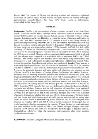 Ribeiro MM. The impact of friction, and cleaning solution and subsequent high-level
disinfection in removal cyclic buildup biofilm and cyclic biofilm on flexible endoscopic
gastrointestinal channels [thesis]. São Paulo (SP), Brasil: Escola de Enfermagem,
Universidade de São Paulo; 2016.
ABSTRACT
Background: Biofilm is the accumulation of microorganisms enclosed in an extracellular
matrix. Traditional biofilm (TBF) develops under continuous hydration whereas buildup
biofilm (BBF) develops on medical devices that are exposed to repeated cycles of soiling,
cleaning, disinfection and drying. Objetive: to evaluat the impact of detergent and friction on
BBF-5 and and TBF-5 removal from PTFE channels as well as the killing efficacy of
glutaraldehyde post cleaning. Methods: BBF-5 was developed by repeated rounds over five
days of exposure to bacteria, cleaning, high level disinfection (HLD), rinsing and drying of
the inner surface of new polytetrafluorethylene (PTFE) channels. Artificial Test Soil (ATS)
containing 108
CFU/ml of Pseudomonas aeruginosa (PA), and Enterococcus faecalis (EF)
was used for the bacterial exposure. The same process was used to develop TBF-5, however
the HLD step was omitted. Cleaning with enzymatic and alkaline detergents, bristle brush and
pull thru cleaner were compared to a water-flush only to determine BBF-5 and TBF-5
removal. The residual organic and microbial levels were tested using carbohydrate, and
protein assays as well viable count, and adenosine triphosphate (ATP) testing. Kruskal-Wallis
test and the post hoc Dunn-Bonferroni analysis were performed. Results: There was not a
statistically significant difference (p> 0.05) between the amount of EF and PA in the channels
with TBF-5 and BBF-5. There was not a difference in efficacy for the removal of PA in TBF-
5 between the enzymatic detergent and water and in both situations, only cleaning was not
effective (p>0.05) in the absence of friction (flush). Furthermore, the alkaline detergent,
associated with all cleaning procedures (absence and presence of friction) and DAN, was
effective for the removal of PA. For removal of EF in TBF-5, cleaning efficacy was achieved
in all procedures evaluated (with and without friction) with the use of enzymatic detergent;
with water in the presence of friction (pull thru and bristle brushes); and an alkaline detergent,
the only method of cleaning brushes with bristles (p<0.05). For the removal of bacteria in
BBF-5 formed on PTFE channels, there was not a difference in efficacy for PA removal of the
enzymatic and alkalyne detergent and in both situations, all procedures were evaluated
effective (p<0.05 ), while water was ineffective for PA removal only in the absence of friction
(p>0.05). For EF removal on BEF-5, the enzymatic detergent and water were evaluated
effective in all situations; alkaline detergent, was effective in the presence of friction with the
pull thru device and bristle brushes (p<0.05). ATP, protein and carbohydrate testing were
unable to detect biofilm. Conclusion: Tap water, enzymatic and alkaline detergent were
effective for complete BBF-5 and TBF-5 removal in the presence of friction (pull thru or
bristle brush) and a flushing pump during the cleaning. Without friction, enzymatic detergent
was more effective for EF removal of TBF-5 and BBF-5, alkalyne detergent was more
effective for PA removal and water was not effective for both types of bacterial removal.
Glutaraldehyde effectively killed the remaining microorganisms after some cleaning
combinations were tested.
KEYWORDS: Biofilms. Detergents. Disinfection. Endoscope. Friction.
 