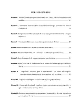 LISTA DE ILUSTRAÇÕES
Figura 1 - Partes do endoscópio gastrointestinal flexível: cabeça, tubo de inserção e cordão
umbilical .............................................................................................................. 27
Figura 2 - Componentes internos do tubo de inserção do endoscópio gastrointestinal flexível
- imagem real ....................................................................................................... 28
Figura 3 - Componentes do tubo de inserção do endoscópio gastrointestinal flexível - imagem
esquemática .......................................................................................................... 28
Figura 4 - Constituintes básicos dos endoscópios gastrointestinais flexíveis ...................... 29
Figura 5 - Partes da cabeça do endoscópio gastrointestinal flexível ..................................... 29
Figura 6 - Processador e monitor para a realização da endoscopia gastrointestinal ............. 30
Figura 7 - Conexão da garrafa de água ao endoscópio gastrointestinal ................................. 31
Figura 8 - Conexão do tubo de aspiração ao cordão umbilical do endoscópio gastrointestinal
flexível ................................................................................................................. 31
Figura 9 - Adaptadores utilizados para o preenchimento dos canais endoscópicos
gastrointestinais com soluções de limpeza e água para o enxágue.................. 35
Figura 10 - Dispositivos de limpeza dos canais endoscópicos gastrointestinais ................... 36
Figura 11 - Comparação da sujidade visual nos canais que serviram de controle positivo e
após a limpeza com a escova pull thru................................................................. 37
Figura 12 - Importância do diâmetro da escova para a limpeza efetiva do canal endoscópico
gastrointestinal flexível ........................................................................................ 37
 