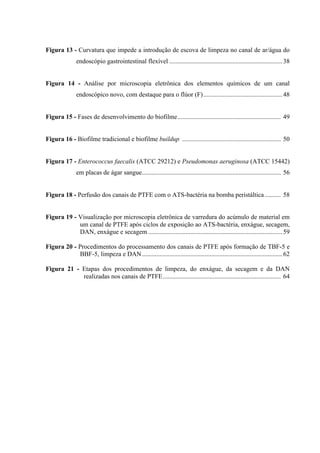 Figura 13 - Curvatura que impede a introdução de escova de limpeza no canal de ar/água do
endoscópio gastrointestinal flexível ......................................................................38
Figura 14 - Análise por microscopia eletrônica dos elementos químicos de um canal
endoscópico novo, com destaque para o flúor (F).................................................48
Figura 15 - Fases de desenvolvimento do biofilme................................................................ 49
Figura 16 - Biofilme tradicional e biofilme buildup ............................................................. 50
Figura 17 - Enterococcus faecalis (ATCC 29212) e Pseudomonas aeruginosa (ATCC 15442)
em placas de ágar sangue...................................................................................... 56
Figura 18 - Perfusão dos canais de PTFE com o ATS-bactéria na bomba peristáltica.......... 58
Figura 19 - Visualização por microscopia eletrônica de varredura do acúmulo de material em
um canal de PTFE após ciclos de exposição ao ATS-bactéria, enxágue, secagem,
DAN, enxágue e secagem ...................................................................................59
Figura 20 - Procedimentos do processamento dos canais de PTFE após formação de TBF-5 e
BBF-5, limpeza e DAN.......................................................................................62
Figura 21 - Etapas dos procedimentos de limpeza, do enxágue, da secagem e da DAN
realizadas nos canais de PTFE......................................................................... 64
 