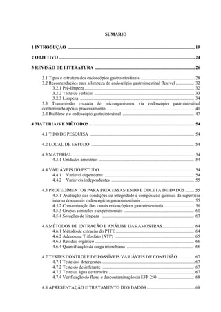 SUMÁRIO
1 INTRODUÇÃO ..................................................................................................................19
2 OBJETIVO ..........................................................................................................................24
3 REVISÃO DE LITERATURA ..........................................................................................26
3.1 Tipos e estrutura dos endoscópios gastrointestinais .................................................28
3.2 Recomendações para a limpeza do endoscópio gastrointestinal flexível ................ 32
3.2.1 Pré-limpeza.................................................................................................. 32
3.2.2 Teste de vedação ......................................................................................... 33
3.2.3 Limpeza ...................................................................................................... 34
3.3 Transmissão cruzada de microrganismos via endoscópio gastrointestinal
contaminado após o processamento............................................................................... 41
3.4 Biofilme e o endoscópio gastrointestinal ................................................................ 47
4 MATERIAIS E MÉTODOS.............................................................................................. 54
4.1 TIPO DE PESQUISA ............................................................................................. 54
4.2 LOCAL DE ESTUDO ............................................................................................ 54
4.3 MATERIAL ............................................................................................................ 54
4.3.1 Unidades amostrais ..................................................................................... 54
4.4 VARIÁVEIS DO ESTUDO..................................................................................... 54
4.4.1 Variável dependente ................................................................................ 54
4.4.2 Variáveis independentes .......................................................................... 55
4.5 PROCEDIMENTOS PARA PROCESSAMENTO E COLETA DE DADOS........ 55
4.5.1 Avaliação das condições de integridade e composição química da superfície
interna dos canais endoscópicos gastrointestinais................................................ 55
4.5.2 Contaminação dos canais endoscópicos gastrointestinais........................... 56
4.5.3 Grupos controles e experimentais ............................................................... 60
4.5.4 Soluções de limpeza ................................................................................... 63
4.6 MÉTODOS DE EXTRAÇÃO E ANÁLISE DAS AMOSTRAS............................ 64
4.6.1 Método de extração do PTFE ...................................................................... 64
4.6.2 Adenosina Trifosfato (ATP) ....................................................................... 65
4.6.3 Resíduo orgânico ......................................................................................... 66
4.6.4 Quantificação da carga microbiana ............................................................ 66
4.7 TESTES CONTROLE DE POSSÍVEIS VARIÁVEIS DE CONFUSÃO............... 67
4.7.1 Teste dos detergentes....................................................................................67
4.7.2 Teste do desinfetante .................................................................................. 67
4.7.3 Teste da água de torneira .............................................................................67
4.7.4 Verificação do fluxo e descontaminação da EFP 250 ................................ 68
4.8 APRESENTAÇÃO E TRATAMENTO DOS DADOS ...........................................68
 