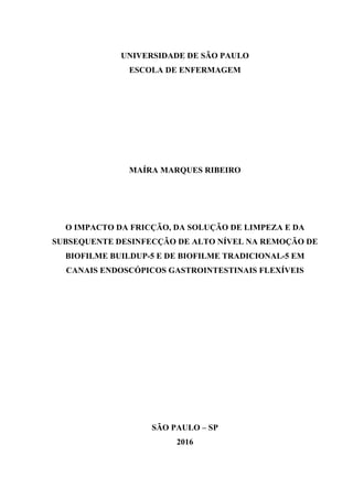 UNIVERSIDADE DE SÃO PAULO
ESCOLA DE ENFERMAGEM
MAÍRA MARQUES RIBEIRO
O IMPACTO DA FRICÇÃO, DA SOLUÇÃO DE LIMPEZA E DA
SUBSEQUENTE DESINFECÇÃO DE ALTO NÍVEL NA REMOÇÃO DE
BIOFILME BUILDUP-5 E DE BIOFILME TRADICIONAL-5 EM
CANAIS ENDOSCÓPICOS GASTROINTESTINAIS FLEXÍVEIS
SÃO PAULO – SP
2016
 