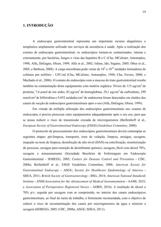 19
1. INTRODUÇÃO
A endoscopia gastrointestinal representa um importante recurso diagnóstico e
terapêutico amplamente utilizado nos serviços de assistência à saúde. Após a realização dos
exames de endoscopia gastrointestinal, os endoscópios tornam-se contaminados, interna e
externamente, por bactérias, fungos e vírus das hepatites B e C (Chu, MCalister, Antonoplos,
1998; Alfa, DeGagne, Olson, 1999; Alfa et al., 2002; Ishino, Ido, Sugano, 2005; Obee et al.,
2005; e Barbosa, 2008). A carga microbiana pode variar de 103
a 1010
unidades formadoras de
colônias por mililitro - UFC/ml (Chu, MCalister, Antonoplos, 1998; Chu, Favero, 2000; e
Machado et al., 2006). O contato do endoscópio com a mucosa do trato gastrointestinal resulta
também na contaminação deste equipamento com matéria orgânica. Níveis de 115 µg/cm2
de
proteína, 7,4 µmol de íon sódio, 85 µg/cm2
de hemoglobina, 29,1 µg/cm2
de carboidrato, 299
nmol/cm2
de billirrubina e 9.852 unidades/cm2
de endotoxina foram detectados em eluídos dos
canais de sucção de endoscópios gastrointestinais após o uso (Alfa, DeGagne, Olson, 1999).
Em virtude da múltipla utilização dos endoscópios gastrointestinais nos exames de
endoscopia, é preciso processar estes equipamentos adequadamente após o seu uso, para que
se possa reduzir o risco de transmissão cruzada de microrganismos (Beillenhoff et al.,
European Society of Gastrointestinal Endoscopy (ESGE) Guidelines Committee, 2008).
O protocolo de processamento dos endoscópios gastrointestinais deverá contemplar as
seguintes etapas: pré-limpeza, transporte, teste de vedação, limpeza, enxágue, secagem,
inspeção ou teste de limpeza, desinfecção de alto nível (DAN) ou esterilização, monitorização
do processo, enxágue para remoção de desinfetante químico, secagem, flush com álcool 70%,
secagem e armazenamento (Sociedade Brasileira de Enfermagem em Endoscopia
Gastrointestinal - SOBEEG, 2005; Centers for Desease Control and Prevention - CDC,
2008a; Beillenhoff et al., ESGE Guidelines Committee, 2008; American Society for
Gastrointetinal Endoscopy - ASGE; Society for Healthcare Epidemiology of America -
SHEA, 2011; British Society of Gastroenterology - BSG, 2014; American National Standards
Institute - ANSI/Association for the Advancement of Medical Instrumentation - AAMI, 2015;
e Association of Perioperative Registered Nurses - AORN, 2016). A instilação de álcool a
70% p/v, seguida por secagem com ar comprimido, no interior dos canais endoscópicos
gastrointestinais, ao final do turno de trabalho, é fortemente recomendada, com o objetivo de
reduzir o risco de recontaminação dos canais por microrganismos da água e otimizar a
secagem (SOBEEG, 2005; CDC, 2008a; ASGE; SHEA, 2011).
 
