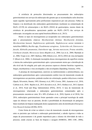 20
A existência de protocolos direcionados ao processamento dos endoscópios
gastrointestinais nos serviços de endoscopia não garante que as recomendações neles descritas
sejam seguidas rigorosamente pelos profissionais responsáveis por este processo. Falhas na
limpeza e na desinfecção dos endoscópios gastrointestinais resultaram na contaminação de
84,6% (33/39) de colonoscópios e de 80,6% (50/62) de gastroscópios, mesmo diante da
existência de procedimentos operacionais padrão em 80,0% (30/37) dos serviços de
endoscopia investigados em uma capital brasileira (Ribeiro et al., 2013).
Dentre os tipos de microrganismos já recuperados nos endoscópios gastrointestinais
após o processamento, citam-se: Mycobacterium chelonae, Mycobacterim fortuitum,
Mycobacterium kansasii, Staphylococcus epidermidis, Staphylococcus aureus resistente à
meticilina (MRSA), Bacillus spp., Pseudomonas aeruginosa, Escherichia coli, Enterococcus
faecalis, Klebsiella pneumoniae, Enterobacter spp., Serratia marcescens, Proteus mirabilis,
Citrobacter freundii, Micrococcus luteus (Rejchrt et al., 2004; Lee et al., 2004; Machado et
al., 2006; Vergis et al., 2007; Barbosa, 2008; Ribeiro et al., 2013) e RNA do vírus da hepatite
C (Bisset et al., 2006). A eliminação incompleta desses microrganismos da superfície externa
e interna dos endoscópios gastrointestinais após o processamento atesta que a desinfecção de
alto nível não foi atingida, pois após este processo espera-se eliminar bactérias vegetativas,
fungos, micobactérias e vírus envelopados e não envelopados (Spaulding; Emmons, 1958).
A presença de microrganismos, sensíveis ou multirresistentes a antimicrobianos, nos
endoscópios gastrointestinais após o processamento confere risco de transmissão cruzada de
microrganismos aos pacientes, podendo resultar em colonização, quadros infecciosos e mortes
(Spach, Silverstein, Stamm, 1993; Kimmey et al.,1993; Cowen, 2001; Aumeran et al., 2010;
Carbone et al., 2010; Bajolet et al., 2013; Kovaleva et al., 2013; Alrabaa et al., 2013; Epstein
et al., 2014; Food and Drug Administration (FDA), 2015). A taxa de transmissão de
microrganismos relacionada a endoscópios gastrointestinais contaminados após o
processamento encontra-se entre 30 e 40% (Carbone et al., 2010; Epstein et al 2014). Em
2016, endoscópios gastrointestinais foram apontados como a principal tecnologia da saúde
capaz de oferecer risco ao paciente, devido à possibilidade de disseminação de patógenos
fatais resultante da limpeza inadequada destes equipamentos antes da desinfecção (Emergency
Care Research Institute (ECRI), 2015).
Como forma de evitar ou reduzir o risco de transmissão cruzada de microrganismos
entre os pacientes que realizam a endoscopia gastrointestinal, a adesão rigorosa a todas as
etapas do processamento é de grande importância para o alcance da efetividade de todo o
processo, sendo cruciais as fases da limpeza e secagem (SOBEEG, 2005; CDC, 2008a;
 