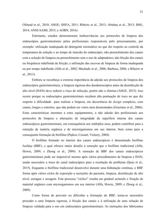 21
Ofstead et al., 2010; ASGE; SHEA, 2011; Ribeiro et al., 2013; Alrabaa et al., 2013; BSG,
2014; ANSI/AAMI, 2015; e AORN, 2016).
Entretanto, estudos demonstraram inobservâncias aos protocolos de limpeza dos
endoscópios gastrointestinais pelos profissionais responsáveis pelo processamento, por
exemplo: utilização inadequada do detergente enzimático no que diz respeito ao controle da
temperatura da solução e ao tempo de imersão do endoscópio; não preenchimento dos canais
com a solução de limpeza ou preenchimento sem o uso de adaptadores; não fricção dos canais
ou frequência indefinida da fricção; e utilização das escovas de limpeza de forma inadequada
ou por tempo indefinido (Alfa et al., 2002; Machado et al., 2006; Barbosa, 2008; e Ribeiro et
al., 2013).
Embora se reconheça a extrema importância da adesão aos protocolos de limpeza dos
endoscópios gastrointestinais, a limpeza rigorosa dos duodenoscópios antes da desinfecção de
alto nível (DAN) deve reduzir o risco de infecção, porém não o elimina (ASGE, 2015). Isso
ocorre porque os endoscópios gastrointestinais recebem alta pontuação de risco no que diz
respeito à dificuldade para realizar a limpeza, em decorrência do design complexo, com
canais, longos e estreitos, que não podem ser vistos nem desmontados (Graziano et al., 2006).
Estas características inerentes a estes equipamentos, a não adesão dos profissionais aos
protocolos de limpeza e alterações de integridade da superfície interna dos canais
endoscópicos gastrointestinais, em consequência aos múltiplos usos, podem contribuir para a
retenção de matéria orgânica e de microrganismos em seu interior, bem como para a
consequente formação de biofilme (Pajkos, Cossart, Vickery, 2004).
O biofilme formado no interior dos canais endoscópicos é denominado biofilme
buildup (BBF), o qual oferece maior desafio à remoção que o biofilme tradicional (Alfa;
Howie, 2009; e Zhong et al., 2009). A remoção de BBF dos canais endoscópicos
gastrointestinais pode ser impossível mesmo após vários procedimentos de limpeza e DAN,
sendo necessário a troca do canal endoscópico para a resolução do problema (Quiu et al.,
2015). Enquanto o biofilme tradicional desenvolve durante uma hidratação contínua, o BBF
forma após vários ciclos de exposição a secreções do paciente, limpeza, desinfecção de alto
nível, enxágue e secagem. Este processo “cíclico” resulta em gradual acúmulo e fixação de
material orgânico com microrganismos em seu interior (Alfa, Howie, 2009; e Zhong et al.,
2009).
Como forma de prevenir ou dificultar a formação do BBF, torna-se necessário
proceder a uma limpeza rigorosa, à fricção dos canais e à utilização de uma solução de
limpeza validada para o uso em endoscópios gastrointestinais. As instruções dos fabricantes
 