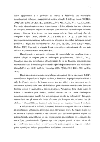 22
destes equipamentos e os guidelines de limpeza e desinfecção dos endoscópios
gastrointestinais enfatizam a necessidade de realizar a fricção de todos os canais (SOBEEG,
2005; CDC, 2008a; ASGE; SHEA, 2011; BSG, 2014; ANSI/AAMI, 2015; e AORN, 2016).
Entretanto, há canais, como os de ar e água, em que o design (diâmetro interno e bifurcação
do canal) não permite que dispositivos de fricção, como as escovas de cerdas, sejam utilizadas
durante a limpeza. Dessa forma, este canal apenas pode ser limpo utilizando flush de
detergente e água (Ribeiro, Oliveira, 2012; e Ribeiro et al., 2013). De outro lado, há
processadoras automatizadas de endoscópios que eliminam a necessidade de limpeza manual
(incluindo a fricção dos canais) antes da DAN (Alfa, DeGagne, Olson, 2010; e Pineau,
Phillipe, 2013). Entretanto, a eficácia dessas processadoras automatizadas não tem sido
avaliada no que diz respeito à remoção de BBF.
Historicamente, o detergente enzimático foi recomendado nos guidelines como a
melhor solução de limpeza para os endoscópios gastrointestinais (SOBEEG, 2005).
Guidelines atuais não especificam a obrigatoriedade do uso do detergente enzimático, mas
recomendam o uso de uma solução de limpeza aprovada pelos fabricantes dos endoscópios
(Beilenhoff et al., ESGE Guideline Committee 2008; ASGE, 2011; BSG, 2014; AORN,
2016).
Diante da ausência de estudos que avaliaram o impacto da fricção na remoção de BBF,
com diferentes dispositivos de limpeza mecânica, e da escassez de pesquisas que avaliaram a
ação de diferentes soluções de limpeza também com este objetivo, esta pesquisa se propôs
avaliar estes aspectos, assim como a habilidade do glutaraldeído em matar bactérias dentro de
biofilme após os procedimentos de limpeza realizados. As hipóteses deste estudo foram: 1)
Fricção é necessária para remover biofilme desenvolvido em canais endoscópicos
gastrointestinais, mesmo quando flush com métodos de pressão são realizados; 2) Detergente
com enzimas e de pH neutro não é mais efetivo do que detergente sem enzimas e com pH
alcalino; 3) Glutaraldeído não é capaz de matar bactérias após o desenvolvimento de biofilme.
Considera-se que a avaliação do impacto de novas tecnologias e métodos de limpeza
já consolidados e utilizados na prática mas ainda não testados no que diz respeito à remoção
de biofilme é de grande importância. Isto possibilita que o profissional possa se amparar em
práticas baseadas em evidências em suas rotinas diárias relacionadas ao processamento dos
endoscópios gastrointestinais. Espera-se que esta pesquisa permita o conhecimento de
possíveis lacunas que precisam ser resolvidas nestes processos, para que se possa contribuir
para a segurança ao paciente que se submete à endoscopia gastrointestinal.
 