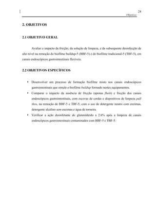 Objetivos
24
2. OBJETIVOS
2.1 OBJETIVO GERAL
Avaliar o impacto da fricção, da solução de limpeza, e da subsequente desinfecção de
alto nível na remoção do biofilme buildup-5 (BBF-5) e do biofilme tradicional-5 (TBF-5), em
canais endoscópicos gastrointestinais flexíveis.
2.2 OBJETIVOS ESPECÍFICOS
• Desenvolver um processo de formação biofilme misto nos canais endoscópicos
gastrointestinais que simule o biofilme buildup formado nestes equipamentos.
• Comparar o impacto da ausência de fricção (apenas flush) e fricção dos canais
endoscópicos gastrointestinais, com escovas de cerdas e dispositivos de limpeza pull
thru, na remoção de BBF-5 e TBF-5, com o uso de detergente neutro com enzimas,
detergente alcalino sem enzimas e água de torneira.
• Verificar a ação desinfetante do glutaraldeído a 2.6% após a limpeza de canais
endoscópicos gastrointestinais contaminados com BBF-5 e TBF-5.
 