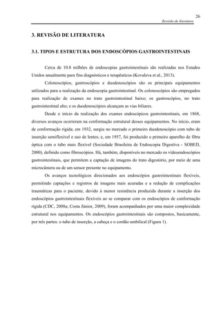 Revisão de literatura
26
3. REVISÃO DE LITERATURA
3.1. TIPOS E ESTRUTURA DOS ENDOSCÓPIOS GASTROINTESTINAIS
Cerca de 10.8 milhões de endoscopias gastrointestinais são realizadas nos Estados
Unidos anualmente para fins diagnósticos e terapêuticos (Kovaleva et al., 2013).
Colonoscópios, gastroscópios e duodenoscópios são os principais equipamentos
utilizados para a realização da endoscopia gastrointestinal. Os colonoscópios são empregados
para realização de exames no trato gastrointestinal baixo; os gastroscópios, no trato
gastrointestinal alto; e os duodenoscópios alcançam as vias biliares.
Desde o início da realização dos exames endoscópicos gastrointestinais, em 1868,
diversos avanços ocorreram na conformação estrutural desses equipamentos. No início, eram
de conformação rígida; em 1932, surgiu no mercado o primeiro duodenoscópio com tubo de
inserção semiflexível e uso de lentes; e, em 1957, foi produzido o primeiro aparelho de fibra
óptica com o tubo mais flexível (Sociedade Brasileira de Endoscopia Digestiva - SOBED,
2000), definido como fibroscópios. Há, também, disponíveis no mercado os vídeoendoscópios
gastrointestinais, que permitem a captação de imagens do trato digestório, por meio de uma
microcâmera ou de um sensor presente no equipamento.
Os avanços tecnológicos direcionados aos endoscópios gastrointestinais flexíveis,
permitindo captações e registros de imagens mais acuradas e a redução de complicações
traumáticas para o paciente, devido à menor resistência produzida durante a inserção dos
endoscópios gastrointestinais flexíveis ao se comparar com os endoscópios de conformação
rígida (CDC, 2008a; Costa Júnior, 2009), foram acompanhados por uma maior complexidade
estrutural nos equipamentos. Os endoscópios gastrointestinais são compostos, basicamente,
por três partes: o tubo de inserção, a cabeça e o cordão umbilical (Figura 1).
 
