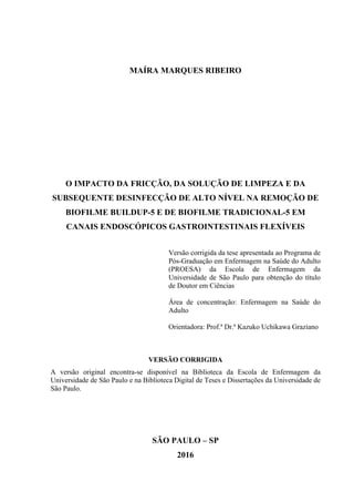 MAÍRA MARQUES RIBEIRO
O IMPACTO DA FRICÇÃO, DA SOLUÇÃO DE LIMPEZA E DA
SUBSEQUENTE DESINFECÇÃO DE ALTO NÍVEL NA REMOÇÃO DE
BIOFILME BUILDUP-5 E DE BIOFILME TRADICIONAL-5 EM
CANAIS ENDOSCÓPICOS GASTROINTESTINAIS FLEXÍVEIS
Versão corrigida da tese apresentada ao Programa de
Pós-Graduação em Enfermagem na Saúde do Adulto
(PROESA) da Escola de Enfermagem da
Universidade de São Paulo para obtenção do título
de Doutor em Ciências
Área de concentração: Enfermagem na Saúde do
Adulto
Orientadora: Prof.ª Dr.ª Kazuko Uchikawa Graziano
VERSÃO CORRIGIDA
A versão original encontra-se disponível na Biblioteca da Escola de Enfermagem da
Universidade de São Paulo e na Biblioteca Digital de Teses e Dissertações da Universidade de
São Paulo.
SÃO PAULO – SP
2016
 