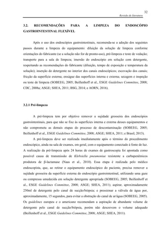 Revisão de literatura
32
3.2. RECOMENDAÇÕES PARA A LIMPEZA DO ENDOSCÓPIO
GASTROINTESTINAL FLEXÍVEL
Após o uso dos endoscópios gastrointestinais, recomenda-se a adoção dos seguintes
passos durante a limpeza do equipamento: diluição da solução de limpeza conforme
orientações do fabricante (se a solução não for de pronto-uso), pré-limpeza e teste de vedação;
transporte para a sala de limpeza; imersão do endoscópio em solução com detergente,
respeitando as recomendações do fabricante (diluição, tempo de exposição e temperatura da
solução); inserção do detergente no interior dos canais endoscópicos; escovação dos canais;
fricção da superfície externa; enxágue das superfícies interna e externa; secagem e inspeção
ou teste de limpeza (SOBEEG, 2005; Beillenhoff et al., ESGE Guidelines Committee, 2008;
CDC, 2008a; ASGE; SHEA, 2011; BSG, 2014; e AORN, 2016).
3.2.1 Pré-limpeza
A pré-limpeza tem por objetivo remover a sujidade grosseira dos endoscópios
gastrointestinais, para que não se fixe às superfícies interna e externa desses equipamentos e
não comprometa as demais etapas do processo de descontaminação (SOBEEG, 2005;
Beillenhoff et al., ESGE Guidelines Committee, 2008; ASGE; SHEA, 2011; e Brasil, 2013).
A pré-limpeza deve ser realizada imediatamente após o término do procedimento
endoscópico, ainda na sala de exames, em geral, com o equipamento conectado à fonte de luz.
A realização da pré-limpeza após 24 horas de exames de gastroscopia foi apontada como
possível causa de transmissão de Klebsiella pneumoniae resistente a carbapenêmicos
produtora de β-lactamase (Naas et al., 2010). Essa etapa é realizada pelo médico
endoscopista, que, ao retirar o equipamento endoscópico do paciente, precisa remover a
sujidade grosseira da superfície externa do endoscópio gastrointestinal, utilizando uma gaze
ou compressa umedecida em solução detergente apropriada (SOBEEG, 2005; Beillenhoff et
al., ESGE Guidelines Committee, 2008; ASGE; SHEA, 2011); aspirar, aproximadamente
250ml de detergente pelo canal de sucção/biópsia; e pressionar a válvula de água por,
aproximadamente, 15 segundos, para evitar a obstrução do canal de ar/água (SOBEEG, 2005).
Os guidelines europeu e o americano recomendam a aspiração de abundante volume de
detergente pelo canal de sucção/biópsia, porém não descrevem o volume adequado
(Beillenhoff et al., ESGE Guidelines Committee, 2008; ASGE; SHEA, 2011).
 