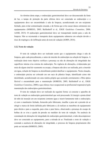 Revisão de literatura
33
Ao término desta etapa, o endoscópio gastrointestinal deve ser desconectado da fonte
de luz, a tampa de proteção da parte elétrica deve ser conectada ao endoscópio e o
equipamento deve ser encaminhado à sala de limpeza, acondicionado em um recipiente
fechado, para evitar contaminação cruzada, e de forma que evite causar danos estruturais nos
equipamentos (SOBEEG, 2005; Beillenhoff et al., ESGE Guidelines Committee, 2008;
AAMI, 2015). O endoscópio gastrointestinal deve ser transportado úmido para a sala de
limpeza. Não se recomenda o transporte deste equipamento submerso em solução devido o
risco de respingos e de infiltração antes do teste de vedação (AORN, 2016).
3.2.2 Teste de vedação
O teste de vedação deve ser realizado assim que o equipamento chega à sala de
limpeza, após cada procedimento, e antes da imersão do endoscópio na solução de limpeza. A
realização deste teste objetiva verificar a presença ou não de alterações de integridade das
superfícies interna e/ou externa do endoscópio. Na vigência de alterações, evidenciadas por
meio de algum sinal de vazamento ou escape, a limpeza não deve ser realizada, pois a imersão
em água, solução de limpeza ou desinfetante poderá danificar o equipamento. Nesta situação,
o endoscópio precisa ser colocado em um saco de plástico limpo, identificado como não
desinfetado, acondicionado em uma maleta própria que acomode corretamente a fibra óptica
flexível e encaminhado para a manutenção (SOBEEG, 2005; Beillenhoff et al., ESGE
Guidelines Committee, 2008) o que oferece risco ocupacional ao profissional responsável pela
manutenção dos endoscópios gastrointestinais.
O teste de vedação deve ser realizado da seguinte forma: a) conectar o aparelho de
teste de vedação ao endoscópio gastrointestinal que será processado; b) imergir a ponta distal
do tubo de inserção em um recipiente contento água e inserir lentamente todo o endoscópio;
c) com o manômetro fechado, fornecido pelo fabricante, insuflar a pera até a pressão do ar
atingir a marca de limite definida pelo fabricante e; d) realizar as manobras do equipamento
para direita e para a esquerda, para cima e para baixo, observando a presença de escape de
bolhas de ar e/ou a queda da pressão no medidor do teste de vedação. Na ausência de
constatação de alterações de integridade do endoscópio gastrointestinal, o tubo descompressor
deve ser conectado ao equipamento, para a retirada de ar. Finalizado o teste de vedação e
constada a ausência de alterações de integridade, o processo de limpeza propriamente dito
pode ser iniciado (SOBEEG, 2005).
 