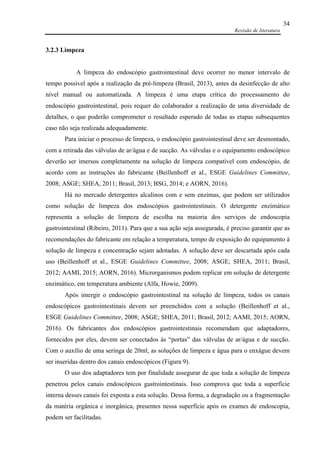 Revisão de literatura
34
3.2.3 Limpeza
A limpeza do endoscópio gastrointestinal deve ocorrer no menor intervalo de
tempo possível após a realização da pré-limpeza (Brasil, 2013), antes da desinfecção de alto
nível manual ou automatizada. A limpeza é uma etapa crítica do processamento do
endoscópio gastrointestinal, pois requer do colaborador a realização de uma diversidade de
detalhes, o que poderão comprometer o resultado esperado de todas as etapas subsequentes
caso não seja realizada adequadamente.
Para iniciar o processo de limpeza, o endoscópio gastrointestinal deve ser desmontado,
com a retirada das válvulas de ar/água e de sucção. As válvulas e o equipamento endoscópico
deverão ser imersos completamente na solução de limpeza compatível com endoscópio, de
acordo com as instruções do fabricante (Beillenhoff et al., ESGE Guidelines Committee,
2008; ASGE; SHEA, 2011; Brasil, 2013; BSG, 2014; e AORN, 2016).
Há no mercado detergentes alcalinos com e sem enzimas, que podem ser utilizados
como solução de limpeza dos endoscópios gastrointestinais. O detergente enzimático
representa a solução de limpeza de escolha na maioria dos serviços de endoscopia
gastrointestinal (Ribeiro, 2011). Para que a sua ação seja assegurada, é preciso garantir que as
recomendações do fabricante em relação a temperatura, tempo de exposição do equipamento à
solução de limpeza e concentração sejam adotadas. A solução deve ser descartada após cada
uso (Beillenhoff et al., ESGE Guidelines Committee, 2008; ASGE; SHEA, 2011; Brasil,
2012; AAMI, 2015; AORN, 2016). Microrganismos podem replicar em solução de detergente
enzimático, em temperatura ambiente (Alfa, Howie, 2009).
Após imergir o endoscópio gastrointestinal na solução de limpeza, todos os canais
endoscópicos gastrointestinais devem ser preenchidos com a solução (Beillenhoff et al.,
ESGE Guidelines Committee, 2008; ASGE; SHEA, 2011; Brasil, 2012; AAMI, 2015; AORN,
2016). Os fabricantes dos endoscópios gastrointestinais recomendam que adaptadores,
fornecidos por eles, devem ser conectados às “portas” das válvulas de ar/água e de sucção.
Com o auxílio de uma seringa de 20ml, as soluções de limpeza e água para o enxágue devem
ser inseridas dentro dos canais endoscópicos (Figura 9).
O uso dos adaptadores tem por finalidade assegurar de que toda a solução de limpeza
penetrou pelos canais endoscópicos gastrointestinais. Isso comprova que toda a superfície
interna desses canais foi exposta a esta solução. Dessa forma, a degradação ou a fragmentação
da matéria orgânica e inorgânica, presentes nessa superfície após os exames de endoscopia,
podem ser facilitadas.
 