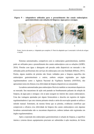 Revisão de literatura
35
Sistemas automatizados, compatíveis com os endoscópios gastrointestinais, também
pode ser utilizados para o preenchimento dos canais endoscópicos com as soluções (AORN,
2016). Pistolas com água e detergente sob pressão estão disponíveis no mercado e são
utilizadas pelos profissionais dos serviços de endoscopia com esta finalidade (Ribeiro, 2011).
Porém, alguns modelos de pistolas não foram validados para a limpeza específica dos
endoscópios gastrointestinais e outros, embora estejam registrados por órgão
regulamentadores como a Agência Nacional de Vigilância Sanitária (ANVISA), não
apresentam testes de eficácia e/ou efetividade da limpeza disponíveis ao consumidor.
Lavadoras automatizadas para endoscópios flexíveis também se encontram disponíveis
no mercado. Seu mecanismo de ação está pautado no bombeamento pulsante da solução de
limpeza, da água para o enxágue e do ar para secagem no interior dos canais endoscópicos.
Uma das vantagens apontadas por alguns fornecedores e descrita em registros de órgãos
regulamentadores é que este sistema pulsante simula o atrito da escovação quando se utiliza o
método manual. Entretanto, da mesma forma que as pistolas, evidências científicas que
comprovem a eficácia e/ou efetividade da limpeza dos canais endoscópicos com algumas
lavadoras automatizadas não se encontram disponíveis, embora tenham sido registradas em
órgãos regulamentadores.
Após a exposição dos endoscópios gastrointestinais à solução de limpeza, a superfície
interna e externa desses equipamentos precisam ser submetidas à ação mecânica, de forma
Fonte: Acervo da autora. a: Adaptador por completo; b: Parte do adaptador que é conectado à válvula de ar/água
e sucção.
a b
Figura 9 – Adaptadores utilizados para o preenchimento dos canais endoscópicos
gastrointestinais com soluções de limpeza e água para o enxágue.
 