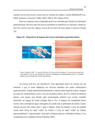 Revisão de literatura
36
manual, com uso de escovas, assim como as válvulas de ar/água e sucção (Beillenhoff et al.,
ESGE Guidelines Committee, 2008; ASGE; SHEA, 2011; Brasil, 2013).
Escovas e esponjas suaves adequadas devem ser utilizadas para fricção do endoscópio
gastrointestinal. Diversos tipos de escovas encontram-se disponíveis no mercado, citando-se:
pull thru, escova com três cabeças, escova de uso único de uma cabeça e reusáveis (Figura
10).
As escovas pull thru são descartáveis. Elas apresentam discos de silicone em sua
estrutura, o que as torna adaptáveis aos diversos tamanhos dos canais endoscópicos
gastrointestinais. Estudo experimental demonstrou a eficácia deste dispositivo para a limpeza
de canais de sucção/biópsia, novos e em uso na prática clínica, de 2.8 e 5.0mm de diâmetro
interno, com apenas uma fricção, após contaminação artificial com corante vermelho
dissolvido em sangue de cavalo (solução final a 1%). A limpeza foi considerada eficaz,
mesmo sem a utilização de água e detergente, de acordo com os parâmetros de análise visual e
aferição do peso dos canais antes e após a limpeza. Antes da limpeza, o peso da sujidade
variou entre 0,41g no canal “velho” de 2,8mm e 1,15g no canal “velho” de 5,0mm,
aproximadamente. A apresentação visual após a limpeza pode ser verificada na Figura 11 em
comparação com a sujidade controle (Charlton, 2007).
Fonte: Charlton, 2007. A: escova Pull thru; B: Escova de três cabeças; C: escova de uso único de
uma cabeça e; D: escova reutilizável. Escovas semelhantes às representadas em B e C, também
podem ser encontradas nas versões descartáveis.
Figura 10 – Dispositivos de limpeza dos canais endoscópicos gastrointestinais.
A
 