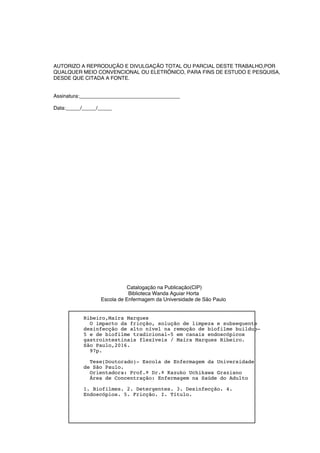 AUTORIZO A REPRODUÇÃO E DIVULGAÇÃO TOTAL OU PARCIAL DESTE TRABALHO,POR
QUALQUER MEIO CONVENCIONAL OU ELETRÔNICO, PARA FINS DE ESTUDO E PESQUISA,
DESDE QUE CITADA A FONTE.
Assinatura:___________________________________
Data:_____/_____/_____
Catalogação na Publicação(CIP)
Biblioteca Wanda Aguiar Horta
Escola de Enfermagem da Universidade de São Paulo
Ribeiro,Maíra Marques
O impacto da fricção, solução de limpeza e subsequente
desinfecção de alto nível na remoção de biofilme buildup-
5 e de biofilme tradicional-5 em canais endoscópicos
gastrointestinais flexíveis / Maíra Marques Ribeiro.
São Paulo,2016.
97p.
Tese(Doutorado)- Escola de Enfermagem da Universidade
de São Paulo.
Orientadora: Prof.ª Dr.ª Kazuko Uchikawa Graziano
Área de Concentração: Enfermagem na Saúde do Adulto
1. Biofilmes. 2. Detergentes. 3. Desinfecção. 4.
Endoscópios. 5. Fricção. I. Título.
 