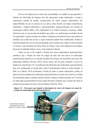 Revisão de literatura
38
Escovas de limpeza de uso único são recomendadas, na medida em que garantem o
máximo de efetividade da limpeza, pois não apresentam cerdas danificadas e evitam a
transmissão cruzada de tecidos remanescentes de outros exames endoscópicos. Na
impossibilidade de uso de escovas de uso único, todas deverão ser limpas manualmente,
submetidas a limpeza ultrassônica e descontaminadas, preferencialmente, por método de
esterilização (ASGE; SHEA, 2011; Beillenhoff et al., ESGE Guidelines Committee, 2008).
Adverte-se que as escovas não são produtos pra saúde e os profissionais envolvidos devem
ser capacitados e supervisionados em relação à frequência necessária de troca, estar atentos às
condições das cerdas das escovas e seguir protocolos padrão bem estabelecidos. Embora a
descontaminação das escovas seja recomendada, cabe ressaltar que o objetivo neste momento
é executar a ação mecânica de forma eficaz de fricção. Logo, estes dispositivos de limpeza
precisam ser mantidos limpos e secos, como requisitos mínimos.
Ainda no que se diz respeito à fricção dos canais endoscópicos gastrointestinais,
salienta-se que a fricção do canal de ar/água de duas das três marcas de endoscópio
gastrointestinal disponíveis no mercado mundial não acontece em decorrência do design dos
endoscópios (Ribeiro, Oliveira, 2012). Nestes canais, não há como introduzir a escova de
limpeza no canal (Figura 13). A justificativa dos fabricantes dos endoscópios gastrointestinais
para essa configuração no design deste canal é desconhecida, embora se tenha buscado. A
RDC no 6 (Brasil, 2013) recomenda a fricção de todos os canais endoscópios, porém, na
prática do processamento dos endoscópios gastrointestinais os canais não acessíveis à fricção
são submetidos apenas a métodos de flush durante a limpeza. Estudo realizado em 37 serviços
de endoscopia gastrointestinal de uma capital brasileira constatou que a fricção do canal de
ar/água ocorreu apenas em cinco serviços (Ribeiro, Oliveira, 2012).
Fonte: Acervo da autora.
Curvatura que impede a
introdução da escova de
limpeza no canal de ar/água
Figura 13 – Curvatura que impede a introdução de escova de limpeza no canal de
ar/água do endoscópio gastrointestinal flexível
.
 