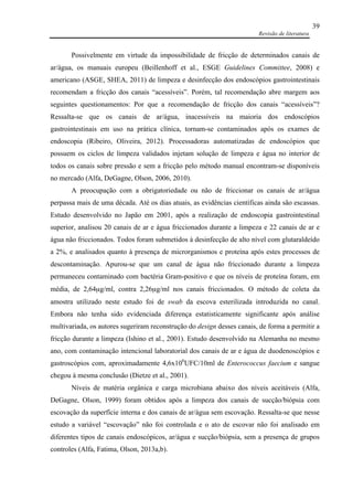 Revisão de literatura
39
Possivelmente em virtude da impossibilidade de fricção de determinados canais de
ar/água, os manuais europeu (Beillenhoff et al., ESGE Guidelines Committee, 2008) e
americano (ASGE, SHEA, 2011) de limpeza e desinfecção dos endoscópios gastrointestinais
recomendam a fricção dos canais “acessíveis”. Porém, tal recomendação abre margem aos
seguintes questionamentos: Por que a recomendação de fricção dos canais “acessíveis”?
Ressalta-se que os canais de ar/água, inacessíveis na maioria dos endoscópios
gastrointestinais em uso na prática clínica, tornam-se contaminados após os exames de
endoscopia (Ribeiro, Oliveira, 2012). Processadoras automatizadas de endoscópios que
possuem os ciclos de limpeza validados injetam solução de limpeza e água no interior de
todos os canais sobre pressão e sem a fricção pelo método manual encontram-se disponíveis
no mercado (Alfa, DeGagne, Olson, 2006, 2010).
A preocupação com a obrigatoriedade ou não de friccionar os canais de ar/água
perpassa mais de uma década. Até os dias atuais, as evidências científicas ainda são escassas.
Estudo desenvolvido no Japão em 2001, após a realização de endoscopia gastrointestinal
superior, analisou 20 canais de ar e água friccionados durante a limpeza e 22 canais de ar e
água não friccionados. Todos foram submetidos à desinfecção de alto nível com glutaraldeído
a 2%, e analisados quanto à presença de microrganismos e proteína após estes processos de
descontaminação. Apurou-se que um canal de água não friccionado durante a limpeza
permaneceu contaminado com bactéria Gram-positivo e que os níveis de proteína foram, em
média, de 2,64µg/ml, contra 2,26µg/ml nos canais friccionados. O método de coleta da
amostra utilizado neste estudo foi de swab da escova esterilizada introduzida no canal.
Embora não tenha sido evidenciada diferença estatisticamente significante após análise
multivariada, os autores sugeriram reconstrução do design desses canais, de forma a permitir a
fricção durante a limpeza (Ishino et al., 2001). Estudo desenvolvido na Alemanha no mesmo
ano, com contaminação intencional laboratorial dos canais de ar e água de duodenoscópios e
gastroscópios com, aproximadamente 4,6x106
UFC/10ml de Enterococcus faecium e sangue
chegou à mesma conclusão (Dietze et al., 2001).
Níveis de matéria orgânica e carga microbiana abaixo dos níveis aceitáveis (Alfa,
DeGagne, Olson, 1999) foram obtidos após a limpeza dos canais de sucção/biópsia com
escovação da superfície interna e dos canais de ar/água sem escovação. Ressalta-se que nesse
estudo a variável “escovação” não foi controlada e o ato de escovar não foi analisado em
diferentes tipos de canais endoscópicos, ar/água e sucção/biópsia, sem a presença de grupos
controles (Alfa, Fatima, Olson, 2013a,b).
 
