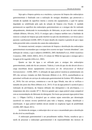 Revisão de literatura
40
Seja após a limpeza química ou a mecânica, o processo da limpeza dos endoscópicos
gastrointestinais é finalizado com a realização do enxágue abundante, que promoverá a
retirada da sujidade da superfície interna e externa dos equipamentos, a qual foi apenas
degradada ou solubilizada pela ação da solução de limpeza e/ou fricção. A sujidade
permanecerá na superfície dos endoscópios gastrointestinais se o enxágue não for realizado
adequadamente, obedecendo às recomendações do fabricante, ou por meio de outro método
validado (Ribeiro, Oliveira, 2012). O enxágue após a limpeza também tem a finalidade de
remover a solução de limpeza que pode interferir na ação dos desinfetantes e ser tóxico para o
paciente e profissional (AAMI, 2007). O maior desafio diz respeito à garantia de que a água
tenha percorrido toda a extensão dos canais dos endoscópicos.
Os manuais nacional, europeu e americano de limpeza e desinfecção dos endoscópios
gastrointestinais recomendam que o enxágue deve ocorrer em água “corrente abundante”, sem
definição do volume, o que é subjetivo (SOBEEG, 2005; Beillenhoff et al., ESGE Guidelines
Committee, 2008; ASGE; SHEA, 2011). O volume de 500ml de água para o enxágue após a
lavagem já foi sugerido (Alfa et al., 2002).
Quanto ao tipo de água a ser utilizada para o enxágue dos endoscópios
gastrointestinais, ainda não há um consenso. Todavia, é certo de que ela não deverá elevar a
carga microbiana desses equipamentos (Association for the Advancement of Medical
Instrumentation - AAMI, 2007). A utilização da água potável mostrou-se predominante em
80% dos serviços visitados em Belo Horizonte (Ribeiro et al., 2013), assemelhando-se ao
percentual verificado em serviços de endoscopia gastrointestinal de Goiânia: 90% (Barbosa et
al., 2010). Em seis serviços, constatou-se o uso de água filtrada, mas não se verificou o
tamanho dos poros dos filtros (Ribeiro et al., 2013). O uso da água potável é aceitável para a
realização da pré-limpeza, da limpeza (diluição dos detergentes) e da pós-limpeza, e a
temperatura não deve exceder 45o
C. Deve-se garantir que a água potável esteja compatível
com as recomendações do fabricante do detergente. Em locais que possuem água potável dura
(ex.: ≥ 150ppm CaCO3), é desejável que os solutos sejam removidos por deionização
(aceitável) ou osmose reversa (preferível) para toda a limpeza, enxágue, desinfecção e
esterilização. A água potável também deverá atender às exigências legais de potabilidade
(AAMI, 2007; Brasil, 2011).
Ao término do enxágue, o endoscópio deve ser seco e encaminhado para a desinfecção
de alto nível ou esterilização.
A endoscopia gastrointestinal é um procedimento médico. Porém, ressalta-se que a
tarefa de processar o endoscópio gastrointestinal é de responsabilidade dos técnicos de
 