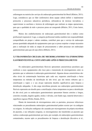 Revisão de literatura
41
enfermagem na maioria dos serviços de endoscopia gastrointestinal do Brasil (Ribeiro, 2011).
Logo, considera-se que ao líder (enfermeiro) desta equipe caberá definir e implementar
protocolos e processos educativos periódicos, utilizando-se de técnicas inovadoras; e
supervisionar os auxiliares e técnicos de enfermagem que realizam as etapas operacionais,
para que a qualidade de todo o processo possa ser assegurado (Ribeiro, 2011; Costa Junior,
2009).
Muitos dos estabelecimentos de endoscopia gastrointestinal têm o médico como
profissional responsável. Logo, a categoria profissional médica também tem responsabilidade
compartilhada em propor e adotar condutas, contribuir para que o serviço de endoscopia
possua quantidade adequada de equipamentos para que se possa respeitar o tempo necessário
para a realização de todas as etapas do processamento e saber processar um endoscópio
gastrointestinal, para que ele seja efetivo (Ribeiro, 2011).
3.3 TRANSMISSÃO CRUZADA DE MICRORGANISMOS VIA ENDOSCÓPIO
GASTROINTESTINAL CONTAMINADO APÓS O PROCESSAMENTO
Os endoscópios gastrointestinais flexíveis apresentam características peculiares que
conferem a esses equipamentos alto risco para a transmissão de microrganismos entre os
pacientes que se submetem à endoscopia gastrointestinal. Algumas dessas características são:
altos níveis de contaminação bacteriana após cada uso; requerem esterilização a baixa
temperatura ou métodos de desinfecção de alto nível, que são menos robustos que a
esterilização a vapor; e o seu design representa desafios significativos para limpeza e
desinfecção adequadas. A alta carga microbiana presente nos endoscópios gastrointestinais
flexíveis representa um desafio para a esterilização a baixa temperatura ou para a desinfecção
de alto nível, pois os endoscópios gastrointestinais apresentam lúmens estreitos e longos,
conexões cruzadas, ângulos agudos, molas e válvulas, com fundo cego, material absorvente e
superfícies rugosas (Weber, Rutala, 2013).
Diante da transmissão de microrganismos entre os pacientes, processos infecciosos
relacionados ao procedimento endoscópico gastrointestinal podem ocorrer por via endógena
ou exógena. As infecções endógenas são causadas por microrganismos da própria microbiota
do paciente, e nas infecções exógenas, os microrganismos são transferidos ao paciente que
realiza a endoscopia gastrointestinal, por meio, por exemplo, de endoscópios gastrointestinais
contaminados, mesmo após os procedimentos de limpeza e desinfecção (Kovaleva et al.,
 